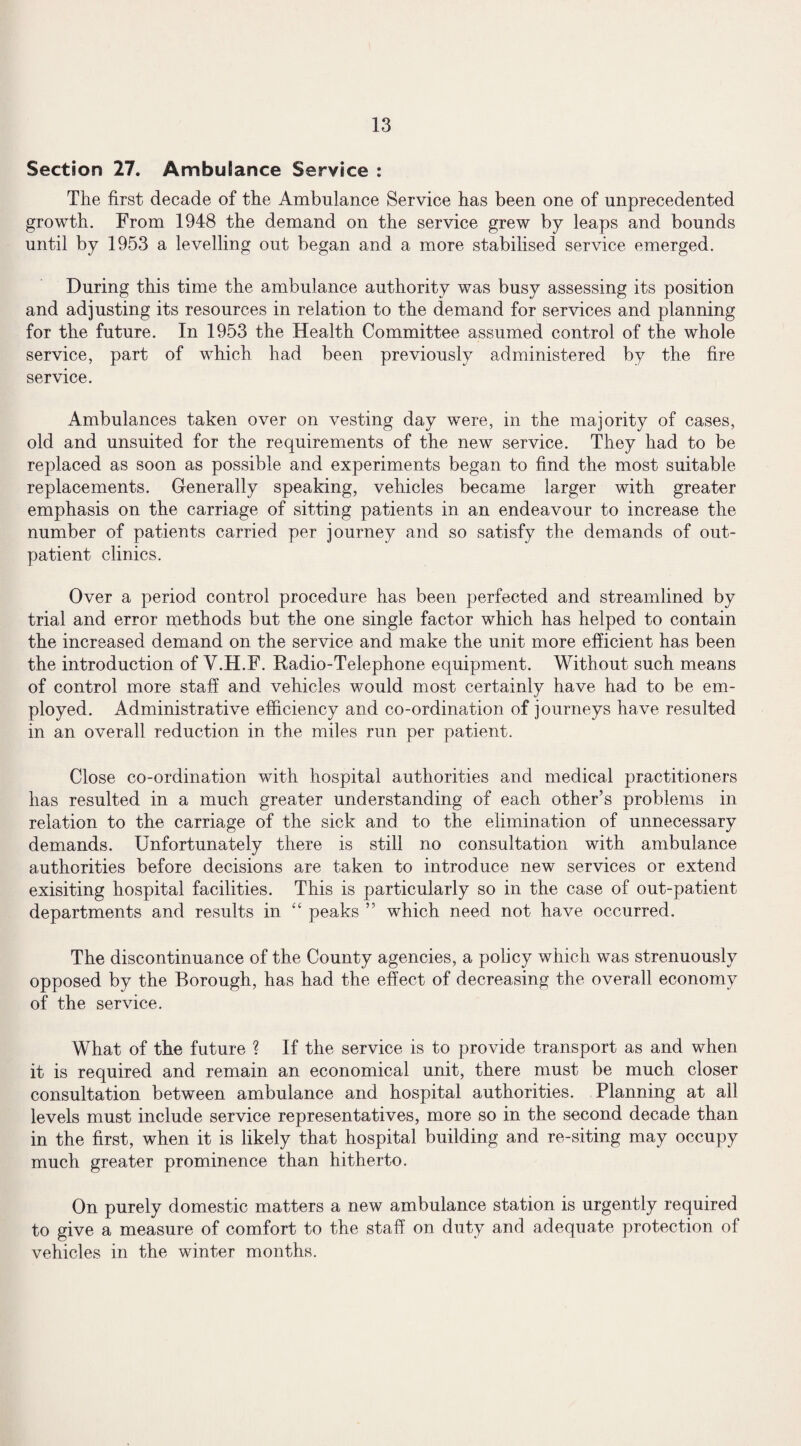 Section 27. Ambulance Service : The first decade of the Ambulance Service has been one of unprecedented growth. From 1948 the demand on the service grew by leaps and bounds until by 1953 a levelling out began and a more stabilised service emerged. During this time the ambulance authority was busy assessing its position and adjusting its resources in relation to the demand for services and planning for the future. In 1953 the Health Committee assumed control of the whole service, part of which had been previously administered by the fire service. Ambulances taken over on vesting day were, in the majority of cases, old and unsuited for the requirements of the new service. They had to be replaced as soon as possible and experiments began to find the most suitable replacements. Generally speaking, vehicles became larger with greater emphasis on the carriage of sitting patients in an endeavour to increase the number of patients carried per journey and so satisfy the demands of out¬ patient clinics. Over a period control procedure has been perfected and streamlined by trial and error methods but the one single factor which has helped to contain the increased demand on the service and make the unit more efficient has been the introduction of Y.H.F. Radio-Telephone equipment. Without such means of control more staff and vehicles would most certainly have had to be em¬ ployed. Administrative efficiency and co-ordination of journeys have resulted in an overall reduction in the miles run per patient. Close co-ordination with hospital authorities and medical practitioners has resulted in a much greater understanding of each other’s problems in relation to the carriage of the sick and to the elimination of unnecessary demands. Unfortunately there is still no consultation with ambulance authorities before decisions are taken to introduce new services or extend exisiting hospital facilities. This is particularly so in the case of out-patient departments and results in “ peaks ” which need not have occurred. The discontinuance of the County agencies, a policy which was strenuously opposed by the Borough, has had the effect of decreasing the overall economy of the service. What of the future ? If the service is to provide transport as and when it is required and remain an economical unit, there must be much closer consultation between ambulance and hospital authorities. Planning at all levels must include service representatives, more so in the second decade than in the first, when it is likely that hospital building and re-siting may occupy much greater prominence than hitherto. On purely domestic matters a new ambulance station is urgently required to give a measure of comfort to the staff on duty and adequate protection of vehicles in the winter months.