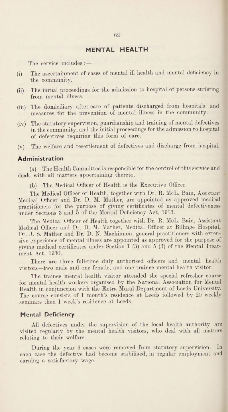 MENTAL HEALTH The service includes :—- (i) The ascertainment of cases of mental ill health and mental deficiency in the community. (ii) The initial proceedings for the admission to hospital of persons suflering from mental illness. (in) The domiciliary after-care of patients discharged from hospitals and measures for the prevention of mental illness in the community. (iv) The statutory supervision, guardianship and training of mental defectives in the community, and the initial proceedings for the admission to hospital of defectives requiring this form of care. (v) The welfare and resettlement of defectives and discharge from hospital. Administration (a) The Health Committee is responsible for the control of this service and deals with all matters appertaining thereto. (b) The Medical Officer of Health is the Executive Officer. The Medical Officer of Health, together with Dr. R, McL. Bain, Assistant Medical Officer and Dr. D. M. Mather, are appointed as approved medical practitioners for the purpose of giving certificates of mental defectiveness under Sections 3 and 5 of the Mental Deficiency Act, 1913. The Medical Officer of Health together with Dr. R. McL. Bain, Assistant Medical Officer and Dr. D. M. Mather, Medical Officer at Billinge Hospital, Dr. J. S. Mather and Dr. D. N. Mackinnon, general practitioners with exten¬ sive experience of mental illness are appointed as approved for the purpose of giving medical certificates under Section 1 (3) and 5 (3) of the Mental Treat¬ ment Act, 1930. There are three full-time duly authorised officers and mental health visitors—two male and one female, and one trainee mental health visitor. The trainee mental health visitor attended the special refresher course for mental health workers organised by the National Association for Mental Health in conjunction with the Extra Mural Department of Leeds University. The course consists of 1 month’s residence at Leeds followed by 20 weekly seminars then 1 week’s residence at Leeds. Mental Deficiency All defectives under the supervision of the local health authority are visited regularly by the mental health visitors, who deal with all matters relating to their welfare. During the year 6 cases were removed from statutory supervision. In each case the defective had become stabilised, in regular employment and earning a satisfactory wage.