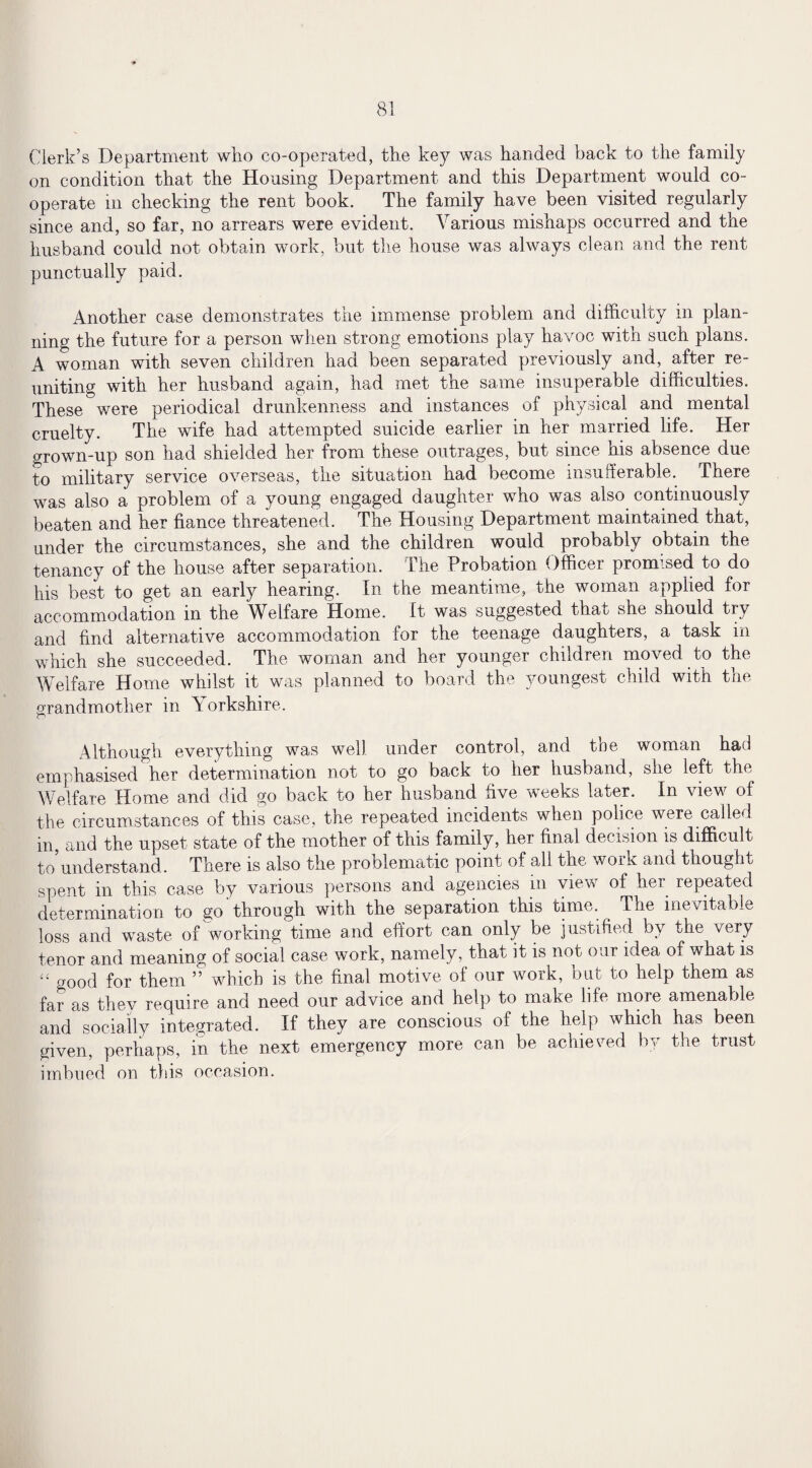 Clerk’s Department who co-operated, the key was handed back to the family on condition that the Housing Department and this Department would co¬ operate in checking the rent book. The family have been visited regularly since and, so far, no arrears were evident. Various mishaps occurred and the husband could not obtain work, but the house was always clean and the rent punctually paid. Another case demonstrates the immense problem and difficulty in plan¬ ning the future for a person when strong emotions play havoc with such plans. A woman with seven children had been separated previously and, after re¬ uniting with her husband again, had met the same insuperable difficulties. These were periodical drunkenness and instances of physical and mental cruelty. The wife had attempted suicide earlier in her married life. Her grown-up son had shielded her from these outrages, but since his absence due to military service overseas, the situation had become insufferable. There was also a problem of a young engaged daughter who was also continuously beaten and her fiance threatened. The Housing Department maintained that, under the circumstances, she and the children would probably obtain the tenancy of the house after separation. The Probation Officer promised to do his best to get an early hearing. In the meantime, the woman applied for accommodation in the Welfare Home. It was suggested that she should try and find alternative accommodation for the teenage daughters, a task in which she succeeded. The woman and her younger children moved to the Welfare Home whilst it was planned to board the youngest child with the grandmother in \ orkshire. Although everything was well under control, and the woman had emphasised her determination not to go back to her husband, she left the Welfare Home and did go back to her husband five weeks later. In view of the circumstances of this case, the repeated incidents when police were called in, and the upset state of the mother of this family, her final decision is difficult to understand.. There is also the problematic point of all the work and thought spent in this case by various persons and agencies in view of her repeated determination to go through with the separation this time. The inevitable loss and waste of working time and effort can only be justified by the very tenor and meaning of social case work, namely, that it is not our idea of what is “ good for them ” which is the final motive of our work, but to help them as far as they require and need our advice and help to make life more amenable and socially integrated. If they are conscious of the help which has been given, perhaps, in the next emergency more can be achieved by the trust imbued on this occasion.