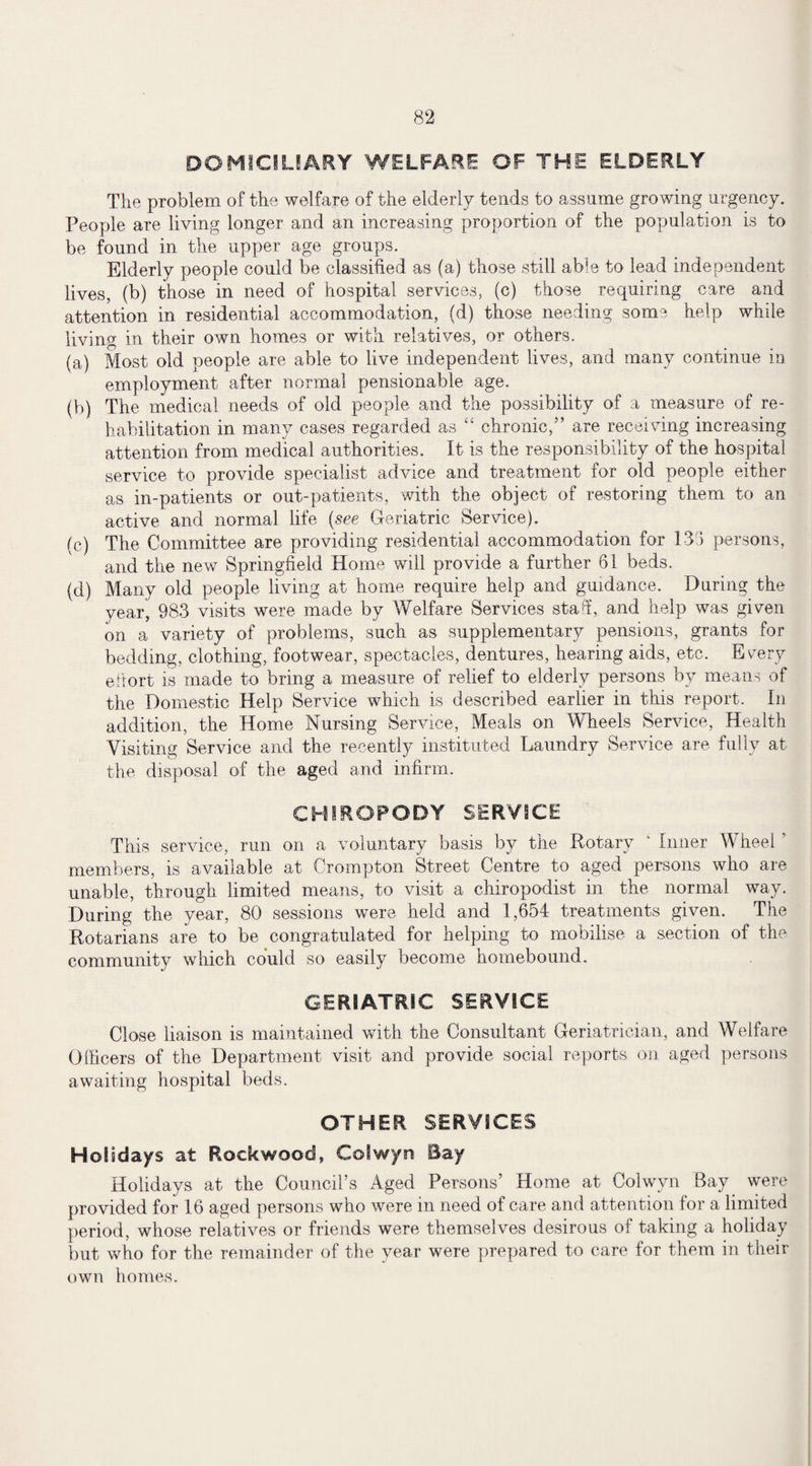 DOMICILIARY WELFARE OF THE ELDERLY The problem of the welfare of the elderly tends to assume growing urgency. People are living longer and an increasing proportion of the population is to be found in the upper age groups. Elderly people could be classified as (a) those still able to lead independent lives, (b) those in need of hospital services, (c) those requiring care and attention in residential accommodation, (d) those needing some help while living in their own homes or with relatives, or others. (a) Most old people are able to live independent lives, and many continue in employment after normal pensionable age. (b) The medical needs of old people and the possibility of a measure of re¬ habilitation in many cases regarded as “ chronic,” are receiving increasing attention from medical authorities. It is the responsibility of the hospital service to provide specialist advice and treatment for old people either as in-patients or out-patients, with the object of restoring them to an active and normal life (see Geriatric Service). (c) The Committee are providing residential accommodation for 133 persons, and the new Springfield Home will provide a further 61 beds. (d) Many old people living at home require help and guidance. During the year, 983 visits were made by Welfare Services staff, and help was given on a variety of problems, such as supplementary pensions, grants for bedding, clothing, footwear, spectacles, dentures, hearing aids, etc. Ev^ery effort is made to bring a measure of relief to elderly persons by means of the Domestic Help Service which is described earlier in this report. In addition, the Home Nursing Service, Meals on Wheels Service, Health Visiting Service and the recently instituted Laundry Service are fully at the disposal of the aged and infirm. CHIROPODY SERVICE This service, run on a voluntary basis by the Rotary ‘ Inner Wheel ' members, is available at Crompton Street Centre to aged persons who are unable, through limited means, to visit a chiropodist in the normal way. During the year, 80 sessions were held and 1,654 treatments given. The Rotarians are to be congratulated for helping to mobilise a section of the community which could so easily become homebound. GERIATRIC SERVICE Close liaison is maintained with the Consultant Geriatrician, and Welfare Officers of the Department visit and provide social reports on aged persons awaiting hospital beds. OTHER SERVICES Holidays at Rock wood, Golwyrs Bay Holidays at the Council’s Aged Persons’ Home at Colwvn Bay were provided for 16 aged persons who were m need of care and attention lor a limited period, whose relatives or friends were themselves desirous of taking a holiday but who for the remainder of the year were prepared to care for them in their own homes.