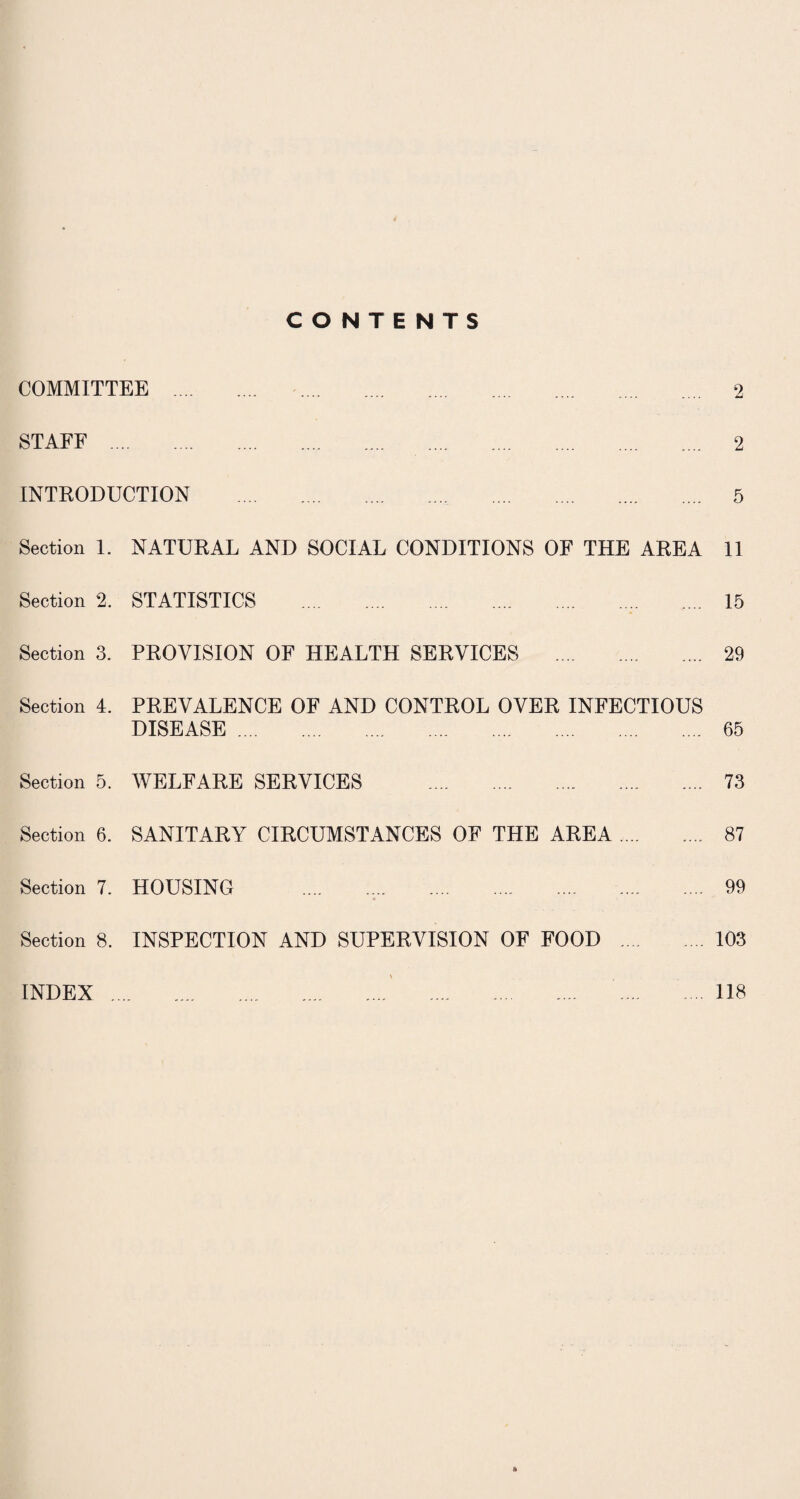 CONTENTS COMMITTEE . 2 STAFF . 2 INTRODUCTION . 5 Section 1. NATURAL AND SOCIAL CONDITIONS OF THE AREA 11 Section % STATISTICS . 15 Section 3. PROVISION OF HEALTH SERVICES . 29 Section 4. PREVALENCE OF AND CONTROL OVER INFECTIOUS DISEASE. 65 Section 5. WELFARE SERVICES . 73 Section 6. SANITARY CIRCUMSTANCES OF THE AREA. 87 Section 7. HOUSING .,. . 99 Section 8. INSPECTION AND SUPERVISION OF FOOD .103 INDEX 118
