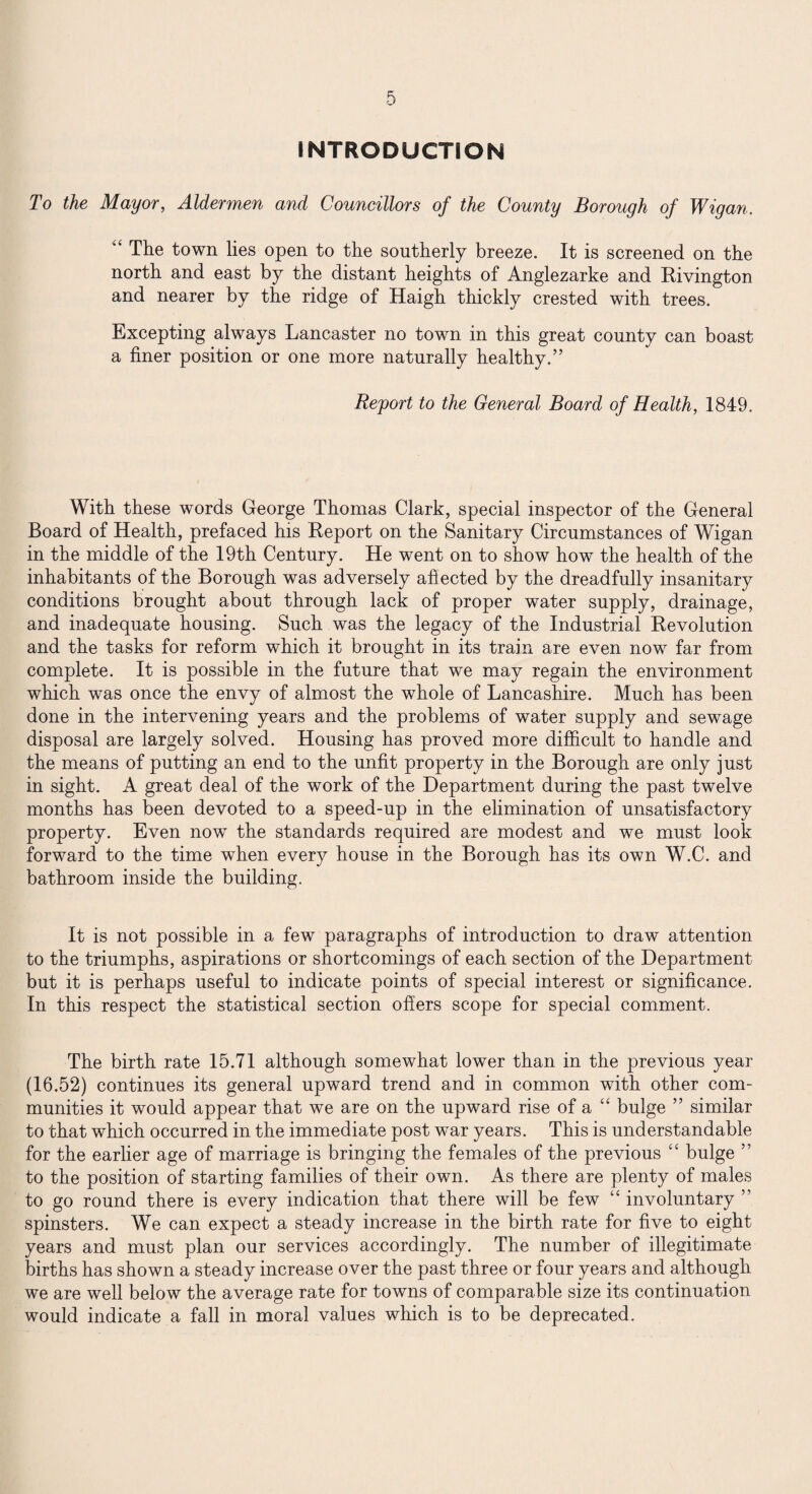 INTRODUCTION To the Mayor, Aldermen and Councillors of the County Borough of Wigan. “ The town lies open to the southerly breeze. It is screened on the north and east by the distant heights of Anglezarke and Rivington and nearer by the ridge of Haigh thickly crested with trees. Excepting always Lancaster no town in this great county can boast a finer position or one more naturally healthy.” Report to the General Board of Health, 1849. With these words George Thomas Clark, special inspector of the General Board of Health, prefaced his Report on the Sanitary Circumstances of Wigan in the middle of the 19th Century. He went on to show how the health of the inhabitants of the Borough was adversely affected by the dreadfully insanitary conditions brought about through lack of proper water supply, drainage, and inadequate housing. Such was the legacy of the Industrial Revolution and the tasks for reform which it brought in its train are even now far from complete. It is possible in the future that we may regain the environment which was once the envy of almost the whole of Lancashire. Much has been done in the intervening years and the problems of water supply and sewage disposal are largely solved. Housing has proved more difficult to handle and the means of putting an end to the unfit property in the Borough are only just in sight. A great deal of the work of the Department during the past twelve months has been devoted to a speed-up in the elimination of unsatisfactory property. Even now the standards required are modest and we must look forward to the time when every house in the Borough has its own W.C. and bathroom inside the building. It is not possible in a few paragraphs of introduction to draw attention to the triumphs, aspirations or shortcomings of each section of the Department but it is perhaps useful to indicate points of special interest or significance. In this respect the statistical section offers scope for special comment. The birth rate 15.71 although somewhat lower than in the previous year (16.52) continues its general upward trend and in common with other com¬ munities it would appear that we are on the upward rise of a “ bulge ” similar to that which occurred in the immediate post war years. This is understandable for the earlier age of marriage is bringing the females of the previous “ bulge ” to the position of starting families of their own. As there are plenty of males to go round there is every indication that there will be few “ involuntary ” spinsters. We can expect a steady increase in the birth rate for five to eight years and must plan our services accordingly. The number of illegitimate births has shown a steady increase over the past three or four years and although we are well below the average rate for towns of comparable size its continuation would indicate a fall in moral values which is to be deprecated.