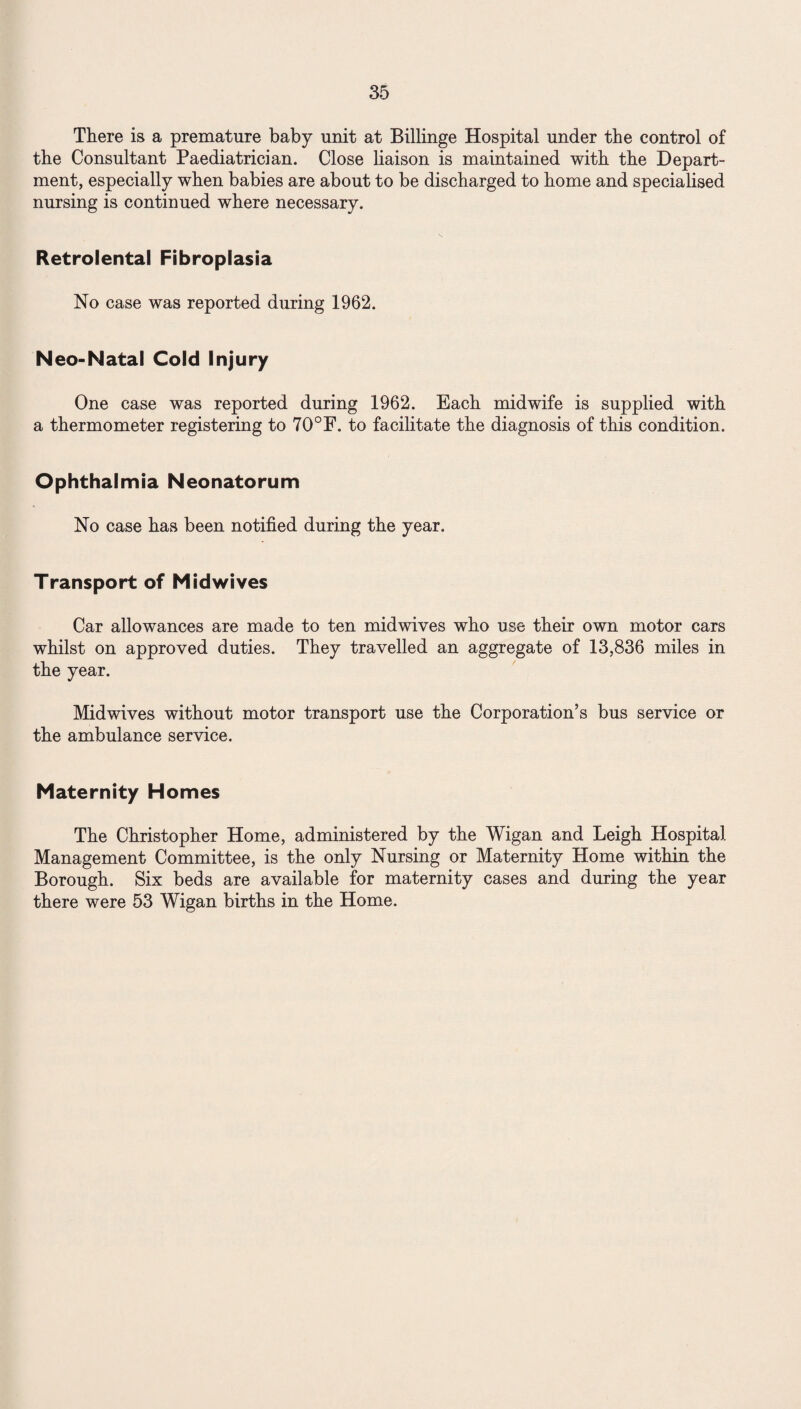 There is a premature baby unit at Billinge Hospital under the control of the Consultant Paediatrician. Close liaison is maintained with the Depart¬ ment, especially when babies are about to be discharged to home and specialised nursing is continued where necessary. Retrolental Fibroplasia No case was reported during 1962. Neo-Natal Cold Injury One case was reported during 1962. Each midwife is supplied with a thermometer registering to 70°F. to facilitate the diagnosis of this condition. Ophthalmia Neonatorum No case has been notified during the year. Transport of Midwives Car allowances are made to ten midwives who use their own motor cars whilst on approved duties. They travelled an aggregate of 13,836 miles in the year. Midwives without motor transport use the Corporation’s bus service or the ambulance service. Maternity Homes The Christopher Home, administered by the Wigan and Leigh Hospital Management Committee, is the only Nursing or Maternity Home within the Borough. Six beds are available for maternity cases and during the year there were 53 Wigan births in the Home.