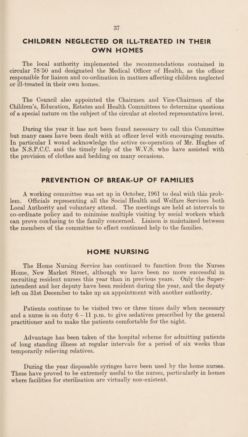 CHILDREN NEGLECTED OR ILL-TREATED IN THEIR OWN HOMES The local authority implemented the recommendations contained in circular 78 '50 and designated the Medical Officer of Health, as the officer responsible for liaison and co-ordination in matters affecting children neglected or ill-treated in their own homes. The Council also appointed the Chairmen and Vice-Chairmen of the Children’s, Education, Estates and Health Committees to determine questions of a special nature on the subject of the circular at elected representative level. During the year it has not been found necessary to call this Committee but many cases have been dealt with at officer level with encouraging results. In particular I would acknowledge the active co-operation of Mr. Hughes of the N.S.P.C.C. and the timely help of the W.V.S. who have assisted with the provision of clothes and bedding on many occasions. PREVENTION OF BREAK-UP OF FAMILIES A working committee was set up in October, 1961 to deal with this prob¬ lem. Officials representing all the Social Health and Welfare Services both Local Authority and voluntary attend. The meetings are held at intervals to co-ordinate policy and to minimise multiple visiting by social workers which can prove confusing to the family concerned. Liaison is maintained between the members of the committee to effect continued help to the families. HOME NURSING The Home Nursing Service has continued to function from the Nurses Home, New Market Street, although we have been no more successful in recruiting resident nurses this year than in previous years. Only the Super¬ intendent and her deputy have been resident during the year, and the deputy left on 31st December to take up an appointment with another authority. Patients continue to be visited two or three times daily when necessary and a nurse is on duty 6-11 p.m. to give sedatives prescribed by the general practitioner and to make the patients comfortable for the night. Advantage has been taken of the hospital scheme for admitting patients of long standing illness at regular intervals for a period of six weeks thus temporarily relieving relatives. During the year disposable syringes have been used by the home nurses. These have proved to be extremely useful to the nurses, particularly in homes where facilities for sterilisation are virtually non-existent.