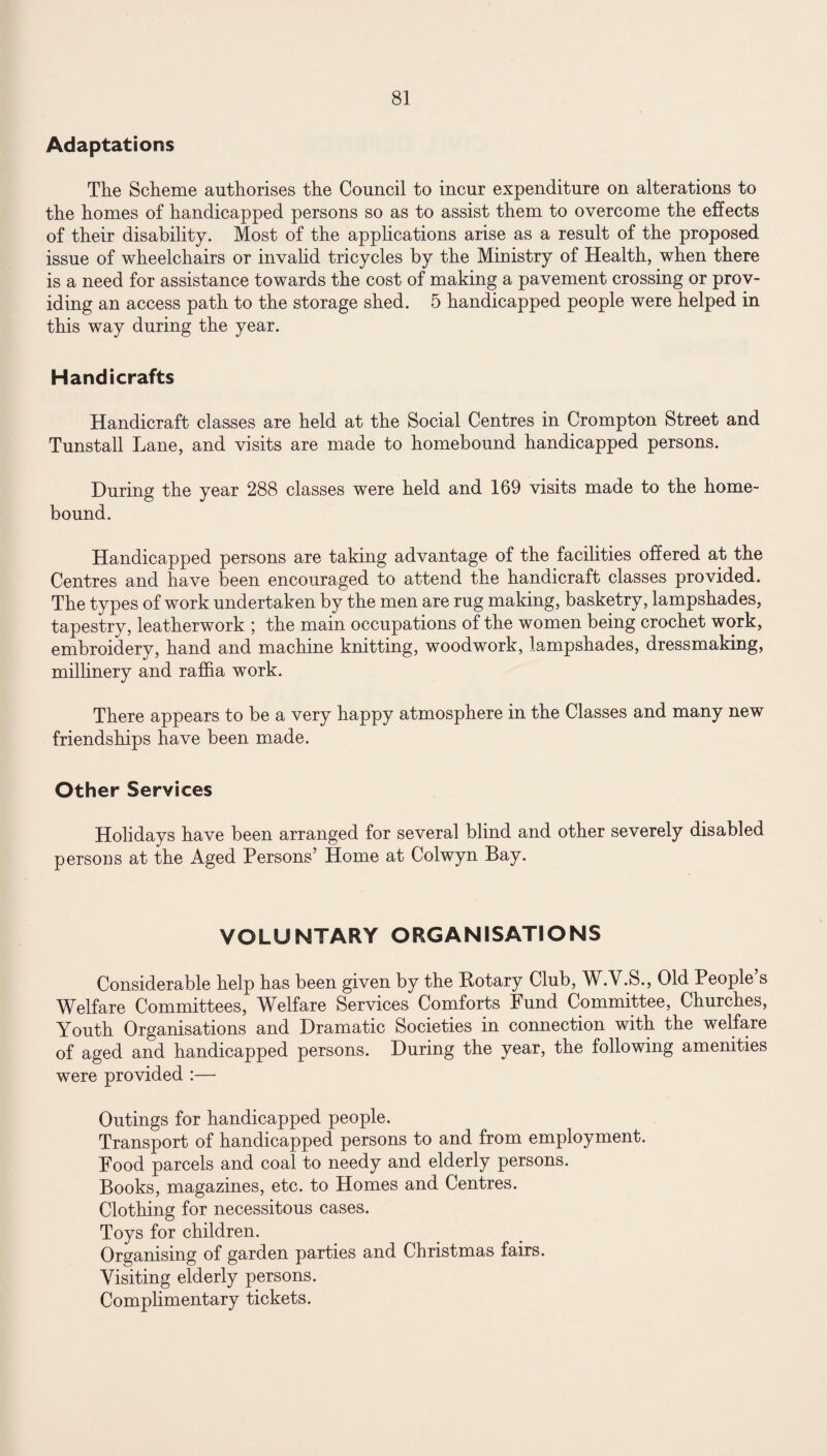 Adaptations The Scheme authorises the Council to incur expenditure on alterations to the homes of handicapped persons so as to assist them to overcome the effects of their disability. Most of the applications arise as a result of the proposed issue of wheelchairs or invalid tricycles by the Ministry of Health, when there is a need for assistance towards the cost of making a pavement crossing or prov¬ iding an access path to the storage shed. 5 handicapped people were helped in this way during the year. Handicrafts Handicraft classes are held at the Social Centres in Crompton Street and Tunstall Lane, and visits are made to homebound handicapped persons. During the year 288 classes were held and 169 visits made to the home- bound. Handicapped persons are taking advantage of the facilities offered at the Centres and have been encouraged to attend the handicraft classes provided. The types of work undertaken by the men are rug making, basketry, lampshades, tapestry, leatherwork ; the main occupations of the women being crochet work, embroidery, hand and machine knitting, woodwork, lampshades, dressmaking, millinery and raffia work. There appears to be a very happy atmosphere in the Classes and many new friendships have been made. Other Services Holidays have been arranged for several blind and other severely disabled persons at the Aged Persons’ Home at Colwyn Bay. VOLUNTARY ORGANISATIONS Considerable help has been given by the Botary Club, W.V.S., Old People’s Welfare Committees, Welfare Services Comforts Fund Committee, Churches, Youth Organisations and Dramatic Societies in connection with the welfare of aged and handicapped persons. During the year, the following amenities were provided :— Outings for handicapped people. Transport of handicapped persons to and from employment. Food parcels and coal to needy and elderly persons. Books, magazines, etc. to Homes and Centres. Clothing for necessitous cases. Toys for children. Organising of garden parties and Christmas fairs. Visiting elderly persons. Complimentary tickets.