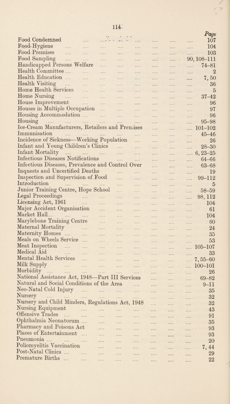 Page Food Condemned .- h,. . 107 Food-Hygiene .... 104 Food Premises .... .... .... .... .... .... .... 103 Food Sampling 90 ,108-111 Handicapped Persons Welfare 74-81 Health Committee .... 2 Health Education .... 7,50 Health Visiting 36 Home Health Services 5 Home Nursing 37-42 House Improvement 96 Houses in Multiple Occupation .... 97 Housing Accommodation .... 96 Housing 95-98 Ice-Cream Manufacturers, Retailers and Premises 101-102 Immunisation 45-46 Incidence of Sickness—Working Population Infant and Young Children’s Clinics 26 28-30 Infant Mortality 6, 23-25 Infectious Diseases Notifications 64-66 Infectious Diseases, Prevalence and Control Over 63-68 Inquests and Uncertified Deaths 19 Inspection and Supervision of Food 99-112 Introduction . 5 Junior Training Centre, Hope School 58-59 Legal Proceedings 98,112 Licensing Act, 1961 . 104 Major Accident Organisation 61 Market Hall. ’...  104 Marylebone Training Centre 80 Maternal Mortality 24 Maternity Homes .... 35 Meals on Wheels Service .... 53 Meat Inspection 105-107 Medical Aid 33 Mental Health Services 7, 55-60 Milk Supply . 100-101 Morbidity .... 26 National Assistance Act, 1948—Part III Services 69-82 Natural and Social Conditions of the Area 9-11 Neo-Natal Cold Injury 35 Nursery 32 Nursery and Child Minders, Regulations Act, 1948 32 Nursing Equipment . 43 Offensive Trades . 91 Ophthalmia Neonatorum. 35 Pharmacy and Poisons Act . 93 Places of Entertainment .... 93 Pneumonia. . 20 Poliomyelitis Vaccination . 7, 44 Post-Natal Clinics .... 29 Premature Births .... . 22