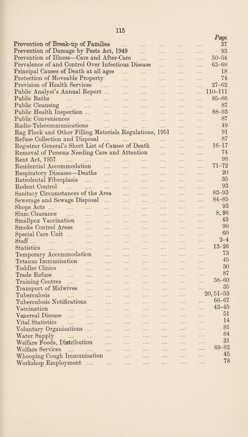 Prevention of Break-up of Families . Page 37 Prevention of Damage by Pests Act, 1949 . 93 Prevention of Illness—Care and After-Care .... 50-54 Prevalence of and Control Over Infectious Disease . .... 63-68 Principal Causes of Death at all ages . 18 Protection of Moveable Property 74 Provision of Health Services .... 27-62 Public Analyst’s Annual Report. .... 110-111 Public Baths . .... 85-86 Public Cleansing . 87 Public Health Inspection. .... 88-93 Public Conveniences 87 Radio-Telecommunications 49 Rag Flock and Other Filling Materials Regulations, 1951 91 Refuse Collection and Disposal .... . . 87 Registrar General’s Short List of Causes of Death . .... 16-17 Removal of Persons Needing Care and Attention . 74 Rent Act, 1957 98 Residential Accommodation . .... 71-72 Respiratory Diseases—Deaths 20 Retrolental Fibroplasia .... .... .... . 35 Rodent Control 93 Sanitary Circumstances of the Area .... 83-93 Sewerage and Sewage Disposal .... .... 84-85 Shops Acts. 93 Slum Clearance 8, 96 Smallpox Vaccination 43 Smoke Control Areas 90 Special Care Unit .... 60 Staff. 2-4 Statistics . .... 13-26 Temporary Accommodation 73 Tetanus Immunisation 45 Toddler Clinics 30 Trade Refuse . 87 Training Centres .... .... 58-60 Transport of Midwives . .... 35 Tuberculosis . 20,51-53 Tuberculosis Notifications .... 66-67 Vaccination .... .... .... •••• •••• . .... 43-45 Venereal Disease .... 51 Vital Statistics . .... . 14 Voluntary Organisations .... 81 Water Supply . 84 Welfare Foods, Distribution . .... 31 Welfare Services . .... 69-82 Whooping Cough Immunisation . 45 Workshop Employment . 78