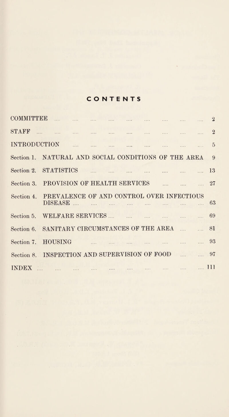 CONTENTS COMMITTEE . 2 STAFF . 2 INTRODUCTION . 5 Section 1. NATURAL AND SOCIAL CONDITIONS OF THE AREA 9 Section 2. STATISTICS . 13 Section 3. PROVISION OF HEALTH SERVICES . 27 Section 4. PREVALENCE OF AND CONTROL OVER INFECTIOUS DISEASE. 63 Section 5. WELFARE SERVICES. 69 Section 6. SANITARY CIRCUMSTANCES OF THE AREA . 81 Section?. HOUSING . 93 Section 8. INSPECTION AND SUPERVISION OF FOOD . 97 INDEX .. HI