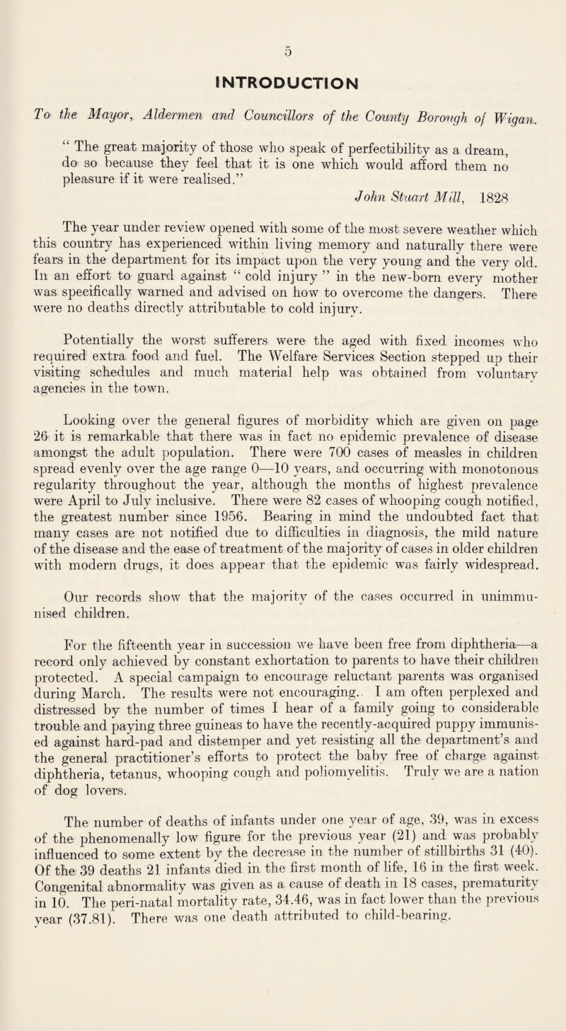 INTRODUCTION To the Mayor,. Aldermen and Councillors of the County Borough of Wigan. The great majority of those who speak of perfectibility as a dream, do so because they feel that it is one which would afford them no pleasure if it were realised,” John Stuart Mill, 1828 The year under review opened with some of the most severe weather which this country has experienced within living memory and naturally there were fears in the department for its impact upon the very young and the very old. In an effort to guard against “ cold injury ” in the new-born every mother was specifically warned and advised on how to overcome the dangers. There were no deaths directly attributable to cold injury. Potentially the worst sufferers were the aged with fixed incomes who required extra food and fuel. The Welfare Services Section stepped up their visiting schedules and much material help was obtained from voluntary agencies in the town. Looking over the general figures of morbidity which are given on page 26 it is remarkable that there was in fact no epidemic prevalence of disease amongst the adult population. There were 700 cases of measles in children spread evenly over the age range 0—10 years, and occurring with monotonous regularity throughout the year, although the months of highest prevalence were April to July inclusive. There were 82 cases of whooping cough notified, the greatest number since 1956. Bearing in mind the undoubted fact that many cases are not notified due to difficulties in diagnosis, the mild nature of the disease and the ease of treatment of the majority of cases in older children with modern drugs, it does appear that the epidemic was fairly widespread. Our records show that the majority of the cases occurred in unimmu¬ nised children. For the fifteenth year in succession we have been free from diphtheria—a record only achieved by constant exhortation to parents to have their children protected.' A special campaign to encourage reluctant parents was organised during March. The results were not encouraging.. I am often perplexed and distressed by the number of times I hear of a family going to considerable trouble and paying three guineas to have the recently-acquired puppy immunis¬ ed against hard-pad and distemper and yet resisting all the department’s and the general practitioner’s efforts to protect the baby free of charge against diphtheria, tetanus, whooping cough and poliomyelitis. Truly we are a nation of dog lovers. The number of deaths of infants under one year of age, 39, was in excess of the phenomenally low figure for the previous year (21) and was probably influenced to some extent by the decrease in the number of stillbirths 31 (40). Of the 39 deaths 21 infants died in the first month of life, 16 in the first week. Congenital abnormality was given as a cause of death in 18 cases, prematurity in 10. The peri-natal mortality rate, 34.46, was in fact lower than the previous year (37.81). There was one death attributed to child-bearing.