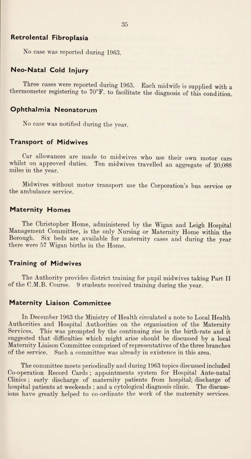 Retrolental Fibroplasia No case was reported during 1963. Neo-Natal Cold Injury Three cases were reported during 1963. Bach midwife is supplied with a thermometer registering to 70°B. to facilitate the diagnosis of this condition. Ophthalmia Neonatorum No case was notified during the year. Transport of Mid wives Car allowances are made to midwives who use their own motor cars whilst on approved duties. Ten midwives travelled an aggregate of 20 088 miles in the year. Midwives without motor transport use the Corporation’s bus service or the ambulance service. Maternity Homes The Christopher Home, administered by the Wigan and Leigh Hospital Management Committee, is the only Nursing or Maternity Home within the Borough. Six beds are available for maternity cases and during the year there were 57 Wigan births in the Home. Training of Midwives The Authority provides district training for pupil midwives taking Part II of the C.M.B. Course. 9 students received training during the year. Maternity Liaison Committee In December 1963 the Ministry of Health circulated a note to Local Health Authorities and Hospital Authorities on the organisation of the Maternity Services. This was prompted by the continuing rise in the birth-rate and it suggested that difficulties which might arise should be discussed by a local Maternity Liaison Committee comprised of representatives of the three branches of the service. Such a committee was already in existence in this area. The committee meets periodically and during 1963 topics discussed included Co-operation Becord Cards ; appointments system for Hospital Ante-natal Clinics ; early discharge of maternity patients from hospital; discharge of hospital patients at weekends ; and a cytological diagnosis clinic. The discuss¬ ions have greatly helped to co-ordinate the work of the maternity services.