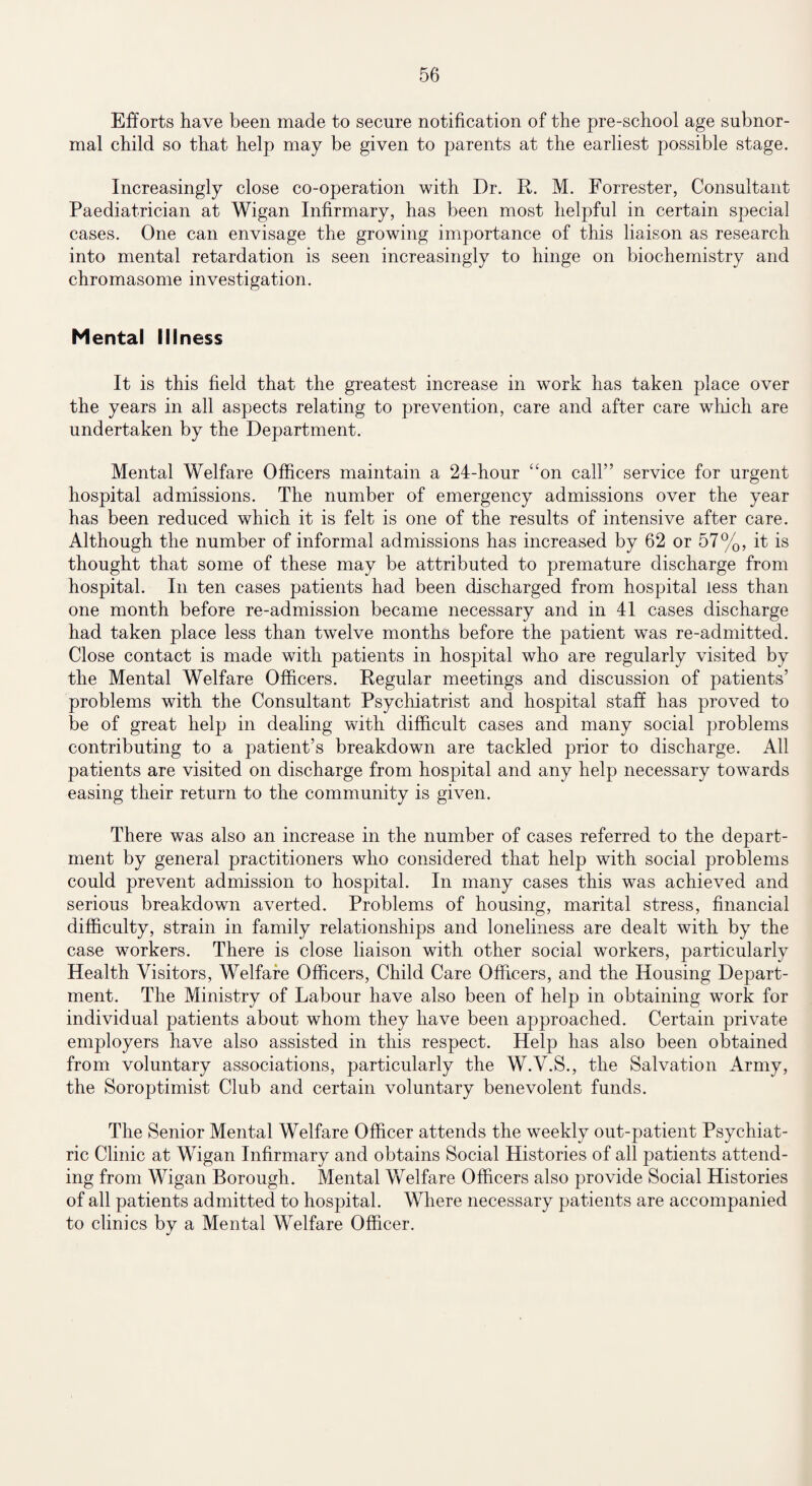 Efforts have been made to secure notification of the pre-school age subnor¬ mal child so that help may be given to parents at the earliest possible stage. Increasingly close co-operation with Dr. R. M. Forrester, Consultant Paediatrician at Wigan Infirmary, has been most helpful in certain special cases. One can envisage the growing importance of this liaison as research into mental retardation is seen increasingly to hinge on biochemistry and chromasome investigation. Mental Illness It is this field that the greatest increase in work has taken place over the years in all aspects relating to prevention, care and after care which are undertaken by the Department. Mental Welfare Officers maintain a 24-hour “on call” service for urgent hospital admissions. The number of emergency admissions over the year has been reduced which it is felt is one of the results of intensive after care. Although the number of informal admissions has increased by 62 or 57%, it is thought that some of these may be attributed to premature discharge from hospital. In ten cases patients had been discharged from hospital less than one month before re-admission became necessary and in 41 cases discharge had taken place less than twelve months before the patient was re-admitted. Close contact is made with patients in hospital who are regularly visited by the Mental Welfare Officers. Regular meetings and discussion of patients’ problems with the Consultant Psychiatrist and hospital staff has proved to be of great help in dealing with difficult cases and many social problems contributing to a patient’s breakdown are tackled prior to discharge. All patients are visited on discharge from hospital and any help necessary towards easing their return to the community is given. There was also an increase in the number of cases referred to the depart¬ ment by general practitioners who considered that help with social problems could prevent admission to hospital. In many cases this was achieved and serious breakdown averted. Problems of housing, marital stress, financial difficulty, strain in family relationships and loneliness are dealt with by the case workers. There is close liaison with other social workers, particularly Health Visitors, Welfare Officers, Child Care Officers, and the Housing Depart¬ ment. The Ministry of Labour have also been of help in obtaining work for individual patients about whom they have been approached. Certain private employers have also assisted in this respect. Help has also been obtained from voluntary associations, particularly the W.V.S., the Salvation Army, the Soroptimist Club and certain voluntary benevolent funds. The Senior Mental Welfare Officer attends the weekly out-patient Psychiat¬ ric Clinic at Wigan Infirmary and obtains Social Histories of all patients attend¬ ing from Wigan Borough. Mental Welfare Officers also provide Social Histories of all patients admitted to hospital. Where necessary patients are accompanied to clinics by a Mental Welfare Officer.