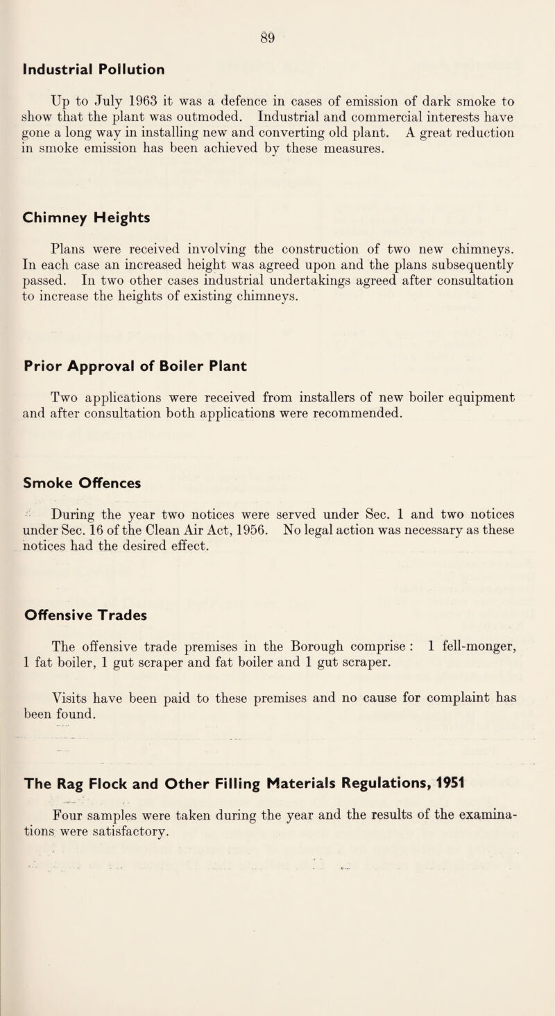 Industrial Pollution Up to July 1963 it was a defence in cases of emission of dark smoke to show that the plant was outmoded. Industrial and commercial interests have gone a long way in installing new and converting old plant. A great reduction in smoke emission has been achieved by these measures. Chimney Heights Plans were received involving the construction of two new chimneys. In each case an increased height was agreed upon and the plans subsequently passed. In two other cases industrial undertakings agreed after consultation to increase the heights of existing chimneys. Prior Approval of Boiler Plant Two applications were received from installers of new boiler equipment and after consultation both applications were recommended. Smoke Offences During the year two notices were served under Sec. 1 and two notices under Sec. 16 of the Clean Air Act, 1956. No legal action was necessary as these notices had the desired effect. Offensive Trades The offensive trade premises in the Borough comprise : 1 fell-monger, 1 fat boiler, 1 gut scraper and fat boiler and 1 gut scraper. Visits have been paid to these premises and no cause for complaint has been found. The Rag Flock and Other Filling Materials Regulations, 1951 Four samples were taken during the year and the results of the examina¬ tions were satisfactory.