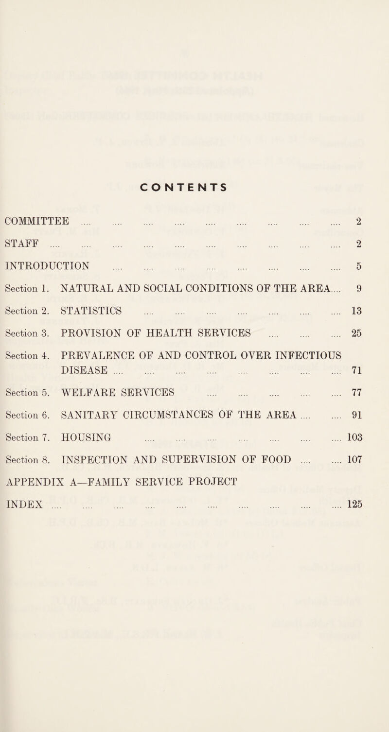 CONTENTS COMMITTEE . 2 STAFF . 2 INTRODUCTION . 5 Section 1. NATURAL AND SOCIAL CONDITIONS OF THE AREA.... 9 Section 2. STATISTICS . 13 Section 3. PROVISION OF HEALTH SERVICES . 25 Section 4. PREVALENCE OF AND CONTROL OVER INFECTIOUS DISEASE. 71 Section 5. WELFARE SERVICES . 77 Section 6. SANITARY CIRCUMSTANCES OF THE AREA. 91 Section 7. HOUSING .103 Section 8. INSPECTION AND SUPERVISION OF FOOD .107 APPENDIX A—FAMILY SERVICE PROJECT INDEX.125