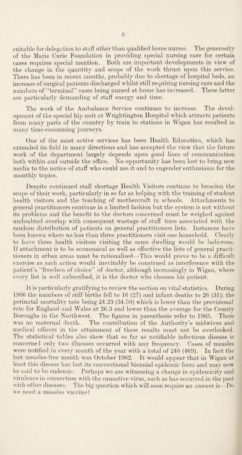suitable for delegation to staff other than qualified home nurses. The generosity of the Marie Curie Foundation in providing special nursing care for certain cases requires special mention. Both are important developments in view of the change in the quantity and scope of the work thrust upon this service. There has been in recent months, probably due to shortage of hospital beds, an increase of surgical patients discharged whilst still requiring nursing care and the numbers of ‘Terminal” cases being nursed at home has increased. These latter are particularly demanding of staff energy and time. The work of the Ambulance Service continues to increase. The devel¬ opment of the special hip unit at Wrightington Hospital which attracts patients from many parts of the country by train to stations in Wigan has resulted in many time-consuming journeys. One of the most active services has been Health Education, which has extended its field in many directions and has accepted the view that the future work of the department largely depends upon good lines of communication both within and outside the office. No opportunity has been lost to bring new media to the notice of staff who could use it and to engender enthusiasm for the monthly topics. Despite continued staff shortage Health Visitors continue to broaden the scope of their work, particularly in so far as helping with the training of student health visitors and the teaching of mothercraft in schools. Attachments to general practitioners continue in a limited fashion but the system is not without its problems and the benefit to the doctors concerned must be weighed against undoubted overlap with consequent wastage of staff time associated with the random distribution of patients on general practitioners lists. Instances have been known where no less than three practitioners visit one household. Clearly to have three health visitors visiting the same dwelling would be ludicrous. If attachment is to be economical as well as effective the lists of general practi¬ tioners in urban areas must be rationalised—This would prove to be a difficult exercise as such action would inevitably be construed as interference with the patient’s “freedom of choice” of doctor, although increasingly in Wigan, where every list is well subscribed, it is the doctor who chooses his patient. It is particularly gratifying to review the section on vital statistics. During 1966 the numbers of still births fell to 16 (27) and infant deaths to 26 (31); the perinatal mortality rate being 24.23 (34.59) which is lower than the provisional rate for England and Wales at 26.3 and lower than the average for the County Boroughs in the Northwest. The figures in parenthesis refer to 1965. There was no maternal death. The contribution of the Authority’s midwives and medical officers in the attainment of these results must not be overlooked. The statistical tables also show that so far as notifiable infectious disease is concerned only two illnesses occurred with any frequency. Cases of measles were notified in every month of the year with a total of 246 (469). In fact the last measles-free month was October 1962. It would appear that in Wigan at least this disease has lost its conventional biennial epidemic form and may now be said to be endemic. Perhaps we are witnessing a change in epidemicity and virulence in connection with the causative virus, such as has occurred in the past with other diseases. The big question which will soon require an answer is—Do we need a measles vaccine?
