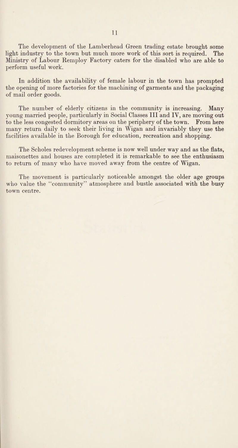 The development of the Lamberhead Green trading estate brought some light industry to the town but much more work of this sort is required. The Ministry of Labour Kemploy Factory caters for the disabled who are able to perform useful work. In addition the availability of female labour in the town has prompted the opening of more factories for the machining of garments and the packaging of mail order goods. The number of elderly citizens in the community is increasing. Many young married people, particularly in Social Classes III and IV, are moving out to the less congested dormitory areas on the periphery of the town. From here many return daily to seek their living in Wigan and invariably they use the facilities available in the Borough for education, recreation and shopping. The Scholes redevelopment scheme is now well under way and as the flats, maisonettes and houses are completed it is remarkable to see the enthusiasm to return of many who have moved away from the centre of Wigan. The movement is particularly noticeable amongst the older age groups who value the “community” atmosphere and bustle associated with the busy town centre.