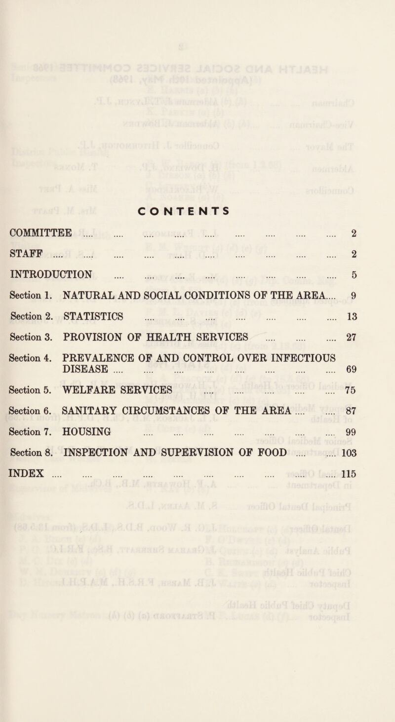 CONTENTS COMMITTEE . 2 STAFF .. 2 INTRODUCTION . 5 Section 1. NATURAL AND SOCIAL CONDITIONS OF THE AREA.... 9 Section 2. STATISTICS . 13 Section 3. PROVISION OF HEALTH SERVICES . 27 Section 4. PREVALENCE OF AND CONTROL OVER INFECTIOUS DISEASE. 69 Section 5. WELFARE SERVICES . Section 6. SANITARY CIRCUMSTANCES OF THE AREA .. 75 ... 87 ... 99 ... 103 Section 7. HOUSING . Section 8. INSPECTION AND SUPERVISION OF FOOD INDEX. .... 115