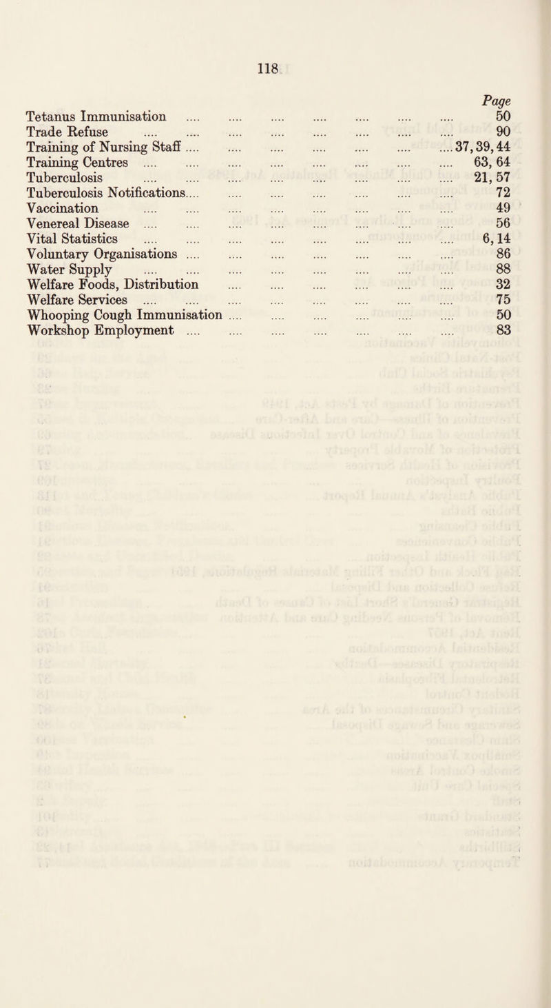 Page Tetanus Immunisation . 50 Trade Refuse . 90 Training of Nursing Staff.37,39,44 Training Centres . 63, 64 Tuberculosis .. 21, 57 Tuberculosis Notifications.... . .... .... .... 72 Vaccination 49 Venereal Disease . 56 Vital Statistics . 6,14 Voluntary Organisations. .... 86 Water Supply . 88 Welfare Foods, Distribution . 32 Welfare Services . 75 Whooping Cough Immunisation. 50 Workshop Employment . 83