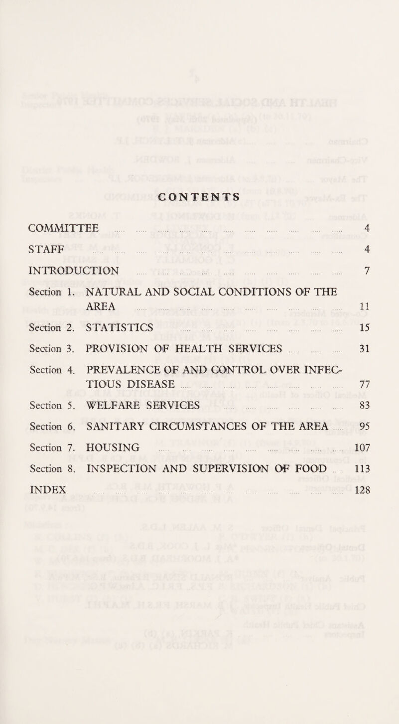 CONTENTS COMMITTEE 4 STAFF 4 INTRODUCTION . 7 Section 1. NATURAL AND SOCIAL CONDITIONS OF THE AREA 11 Section 2. STATISTICS 15 Section 3. PROVISION OF HEALTH SERVICES 31 Section 4. PREVALENCE OF AND CONTROL OVER INFEC¬ TIOUS DISEASE 77 Section 5. WELFARE SERVICES 83 Section 6. SANITARY CIRCUMS^TANCES OF THE AREA 95 Section 7. HOUSING . 107 Section 8. INSPECTION AND SUPERVISION OF FOOD 113 INDEX 128