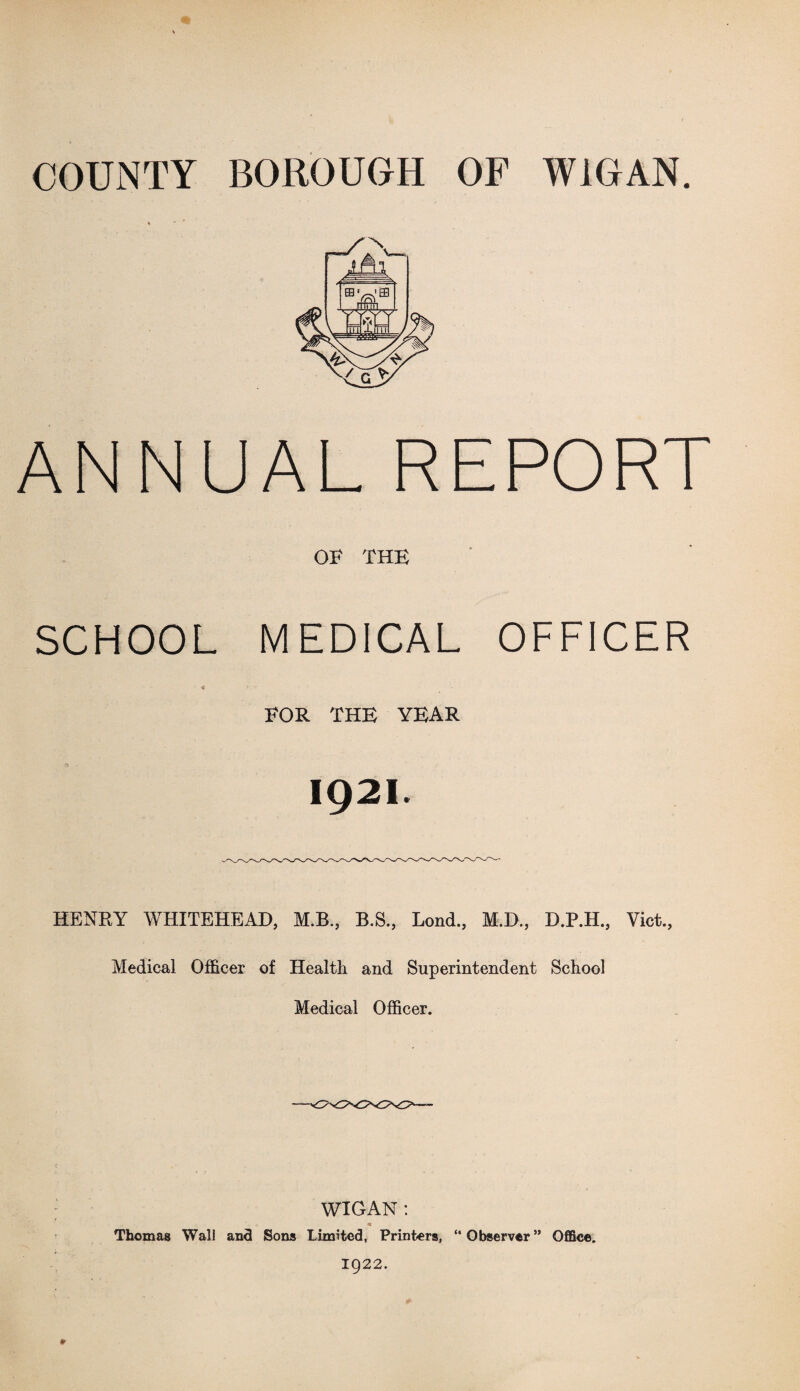 COUNTY BOROUGH OF WIGAN. ANNUAL REPORT OF THE SCHOOL MEDICAL OFFICER FOR THE YEAR 1921. HENRY WHITEHEAD, M.B., B.S., Lond., M.D., D.P.H., Viet., Medical Officer of Health and Superintendent School Medical Officer. WIGAN: Thomas Wall and Sons Limited, Printers, “ Observer ” Office. 1922.