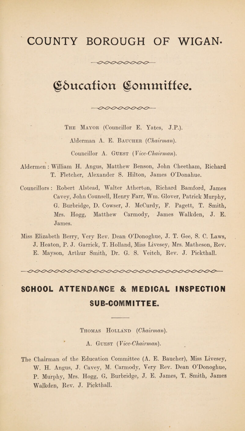 ^Education gommiffee. The Mayor (Councillor E. Yates, J.P.). Alderman A. E. Baucher (Chairman). Councillor A. Guest (Vice-Chairman). Aldermen : William H. Angus, Matthew Benson, John Cheetham, Richard T. Fletcher, Alexander S. Hilton, James O’Donahue. Councillors : Robert Alstead, Walter Atherton, Richard Bamford, James Cavey, John Counsell, Henry Farr, Wm. Glover, Patrick Murphy, G. Burbridge, D. Cowser, J. McCurdy, E. Pagett, T. Smith, Mrs. Hogg, Matthew Carmody, James Walkden, J. E. James. Miss Elizabeth Berry, Very Rev. Dean O’Donoghue, J. T. Gee, S. C. Laws, J. Heaton, P. J. Garrick, T. Holland, Miss Livesey, Mrs. Matheson, Rev. E. Mayson, Arthur Smith, Dr. G. S. Yeitch, Rev. J. Pickthall. SCHOOL ATTENDANCE & MEDICAL INSPECTION SUB-COMMITTEE. Thomas Holland (Chairman). A. Guest (Vice-Chairman). The Chairman of the Education Committee (A. E. Baucher), Miss Livesey, W. H. Angus, J. Cavey, M. Carmody, Very Rev. Dean O’Donoghue, P. Murphy, Mrs. Hogg, G, Burbridge, J? E. James, T, Smith, James Walkden, Rev. J. Pickthall.