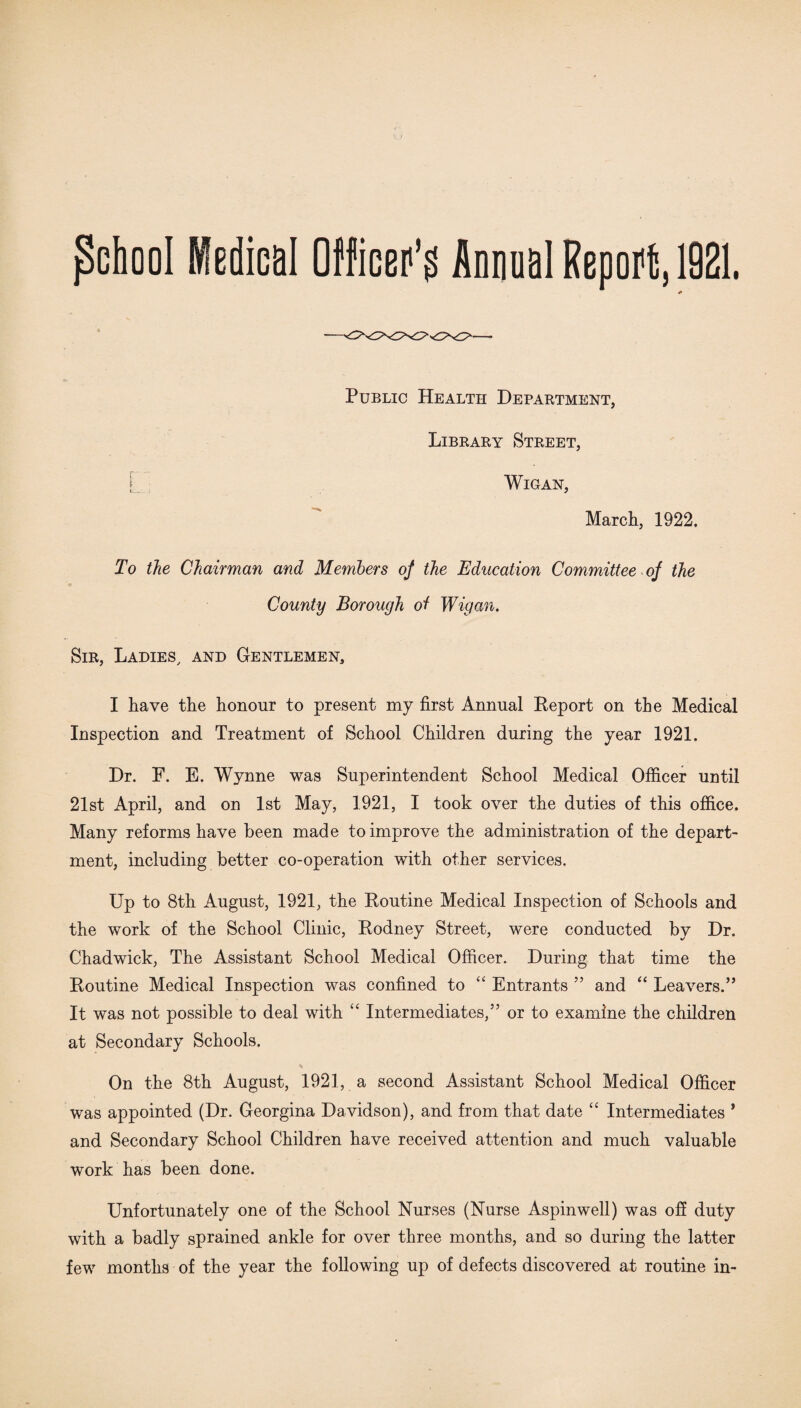 (School Medical Officer1^ Annual Report, 1921. Public Health Department, Library Street, Wigan, March, 1922. To the Chairman and Members of the Education Committee of the County Borough 0/ Wigan. Sir, Ladies, and Gentlemen, I have the honour to present my first Annual Report on the Medical Inspection and Treatment of School Children during the year 1921. Dr. F. E. Wynne was Superintendent School Medical Officer until 21st April, and on 1st May, 1921, I took over the duties of this office. Many reforms have been made to improve the administration of the depart¬ ment, including better co-operation with other services. Up to 8th August, 1921, the Routine Medical Inspection of Schools and the work of the School Clinic, Rodney Street, were conducted by Dr. Chadwick, The Assistant School Medical Officer. During that time the Routine Medical Inspection was confined to “ Entrants ” and “ Leavers.” It was not possible to deal with “ Intermediates,” or to examine the children at Secondary Schools. On the 8th August, 1921, a second Assistant School Medical Officer was appointed (Dr. Georgina Davidson), and from that date “ Intermediates ’ and Secondary School Children have received attention and much valuable work has been done. Unfortunately one of the School Nurses (Nurse Aspinwell) was off duty with a badly sprained ankle for over three months, and so during the latter few months of the year the following up of defects discovered at routine in-