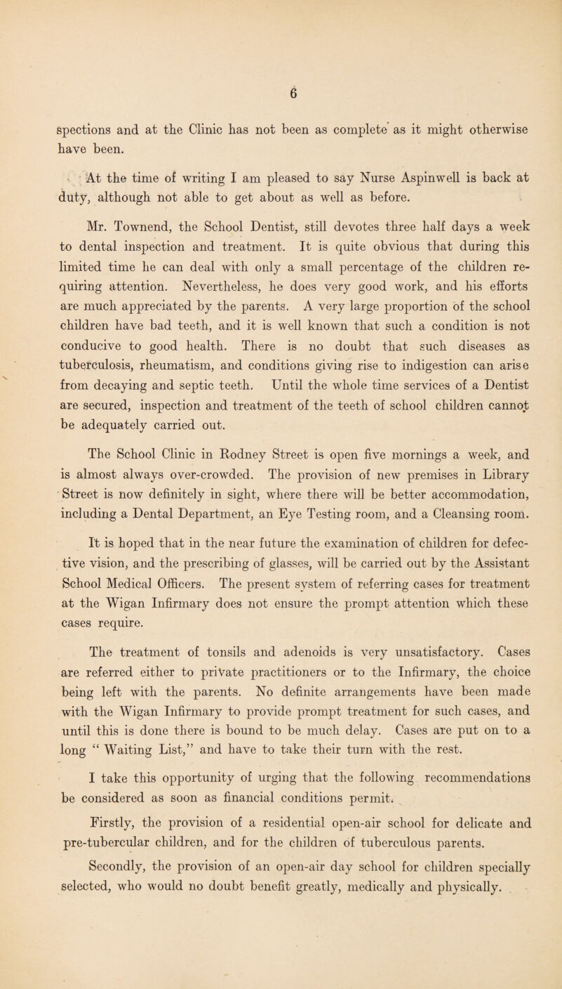 Spections and at the Clinic has not been as complete as it might otherwise have been. At the time of writing I am pleased to say Nurse Aspinwell is back at duty, although not able to get about as well as before. Mr. Townend, the School Dentist, still devotes three half days a week to dental inspection and treatment. It is quite obvious that during this limited time he can deal with only a small percentage of the children re¬ quiring attention. Nevertheless, he does very good work, and his efforts are much appreciated by the parents. A very large proportion of the school children have bad teeth, and it is well known that such a condition is not conducive to good health. There is no doubt that such diseases as tuberculosis, rheumatism, and conditions giving rise to indigestion can arise from decaying and septic teeth. Until the whole time services of a Dentist are secured, inspection and treatment of the teeth of school children cannot be adequately carried out. The School Clinic in Rodney Street is open live mornings a week, and is almost always over-crowded. The provision of new premises in Library Street is now definitely in sight, where there will be better accommodation, including a Dental Department, an Eye Testing room, and a Cleansing room. It is hoped that in the near future the examination of children for defec¬ tive vision, and the prescribing of glasses, will be carried out by the Assistant School Medical Officers. The present system of referring cases for treatment at the Wigan Infirmary does not ensure the prompt attention which these cases require. The treatment of tonsils and adenoids is very unsatisfactory. Cases are referred either to private practitioners or to the Infirmary, the choice being left with the parents. No definite arrangements have been made with the Wigan Infirmary to provide prompt treatment for such cases, and until this is done there is bound to be much delay. Cases are put on to a long “ Waiting List,” and have to take their turn with the rest. I take this opportunity of urging that the following recommendations be considered as soon as financial conditions permits Firstly, the provision of a residential open-air school for delicate and pre-tubercular children, and for the children of tuberculous parents. Secondly, the provision of an open-air day school for children specially selected, who would no doubt benefit greatly, medically and physically.