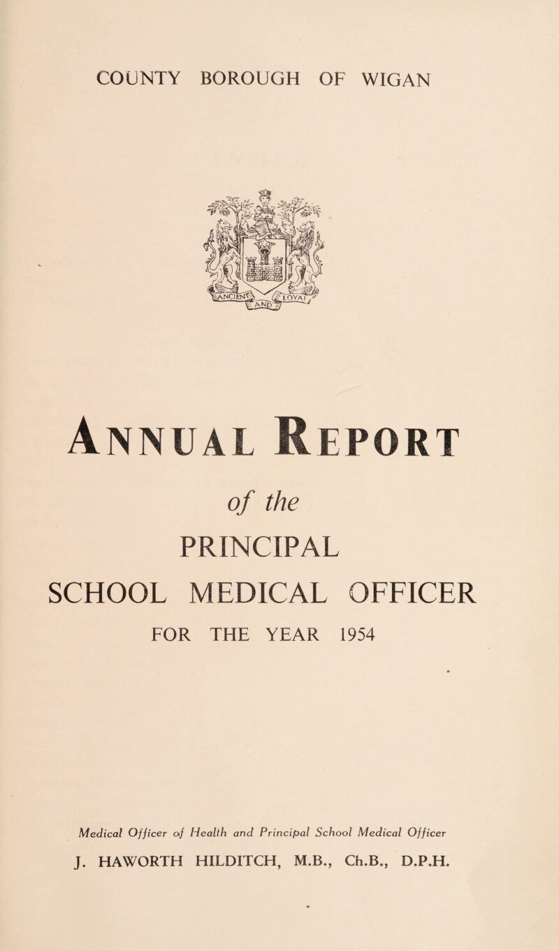 Annual Report of the PRINCIPAL SCHOOL MEDICAL OFFICER FOR THE YEAR 1954 Medical Officer of Health and Principal School Medical Officer J. HAWORTH HILDITCH, M.B., Ch.B., D.P.H.