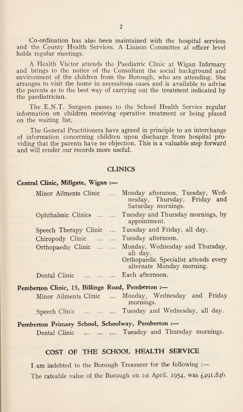 Co-ordination has also been maintained with the hospital services and the County Health Services. A Liaison Committee at officer level holds regular meetings. A Health Visitor attends the Paediatric Clinic at Wigan Infirmary and brings to the notice of the Consultant the social background and environment of the children from the Borough, who are attending. She arranges to visit the home in necessitous cases and is available to advise the parents as to the best way of carrying out the treatment indicated by the paediatrician. The E.M.T. Surgeon passes to the School Health Service regular information on children receiving operative treatment or being placed on the waiting list. The General Practitioners have agreed in principle to an interchange of information concerning children upon discharge from hospital pro¬ viding that the parents have no objection. This is a valuable step forward and will render our records more useful. CLINICS Central Clinic, Mitigate, Wigan :— Minor Ailments Clinic Ophthalmic Clinics . Speech Therapy Clinic ... Chiropody Clinic . Orthopaedic Clinic .. Dental Clinic . Monday afternoon, Tuesday, Wed¬ nesday, Thursday, Friday and Saturday mornings. Tuesday and Thursday mornings, by appointment. Tuesday and Friday, all day. Tuesday afternoon. Monday, Wednesday and Thursday, all day. Orthopaedic Specialist attends every alternate Monday morning. Each afternoon. Pemberton Clinic, 15, Billinge Road, Pemberton Minor Ailments Clinic ... Monday, Wednesday and Friday mornings. Speech Clinic . Tuesday and Wednesday, all day. Pemberton Primary School, School way, Pemberton Dental Clinic .. Tuesday and Thursday mornings. COST OF THE SCHOOL HEALTH SERVICE I am indebted to the Borough Treasurer for the following :— The rateable value of the Borough on ist April, I954> was £491 ’84b