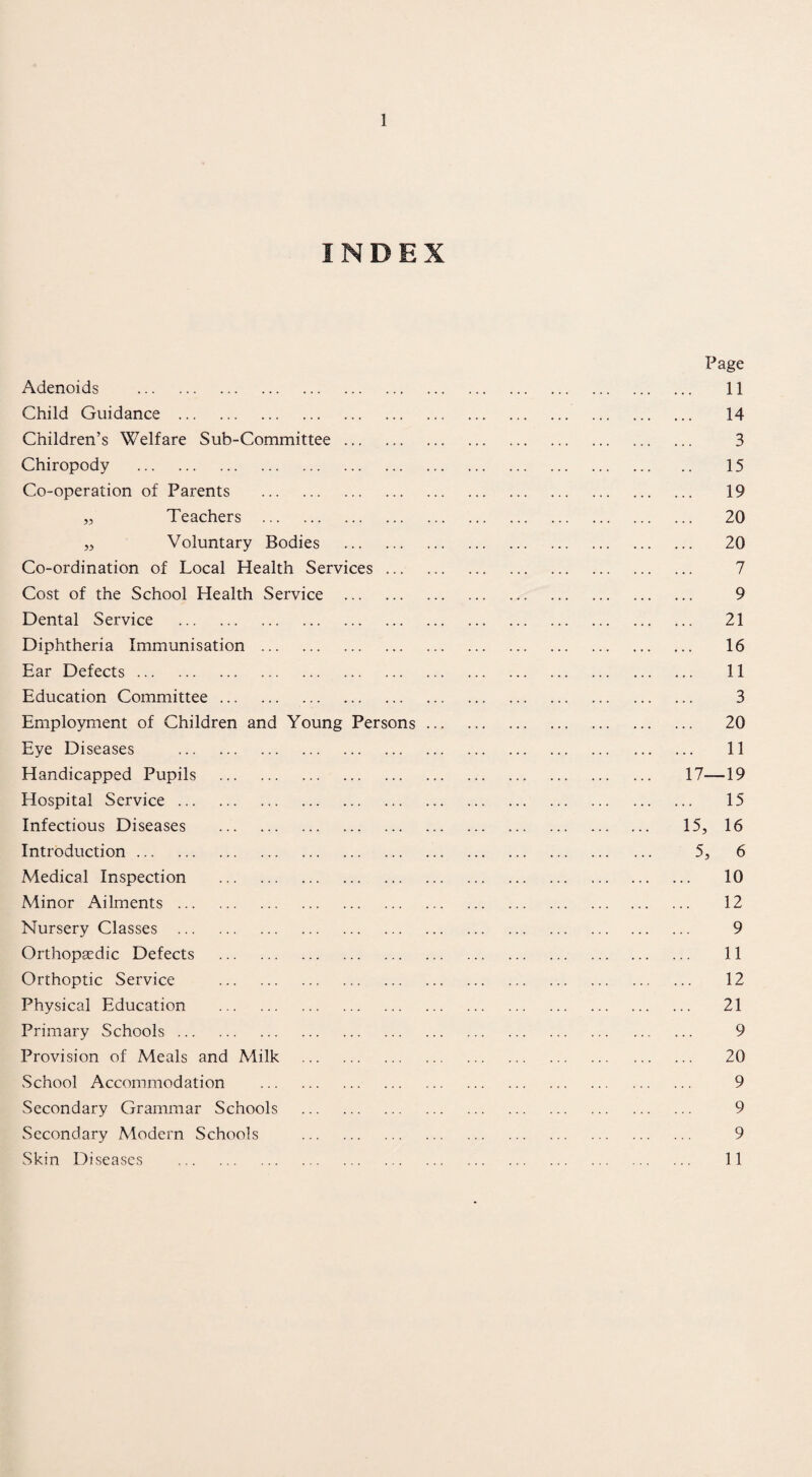 INDEX Page Adenoids . 11 Child Guidance . 14 Children’s Welfare Sub-Committee. 3 Chiropody . 15 Co-operation of Parents . 19 ,5 Teachers . 20 „ Voluntary Bodies . 20 Co-ordination of Local Health Services. 7 Cost of the School Health Service . 9 Dental Service . 21 Diphtheria Immunisation. 16 Ear Defects. 11 Education Committee. 3 Employment of Children and Young Persons. 20 Eye Diseases . 11 Handicapped Pupils . 17—19 Hospital Service. 15 Infectious Diseases .. 15, 16 Introduction. 5, 6 Medical Inspection . 10 Minor Ailments. 12 Nursery Classes . 9 Orthopaedic Defects . 11 Orthoptic Service . 12 Physical Education . 21 Primary Schools. 9 Provision of Meals and Milk . 20 School Accommodation . 9 Secondary Grammar Schools . 9 Secondary Modern Schools . 9 Skin Diseases . 11