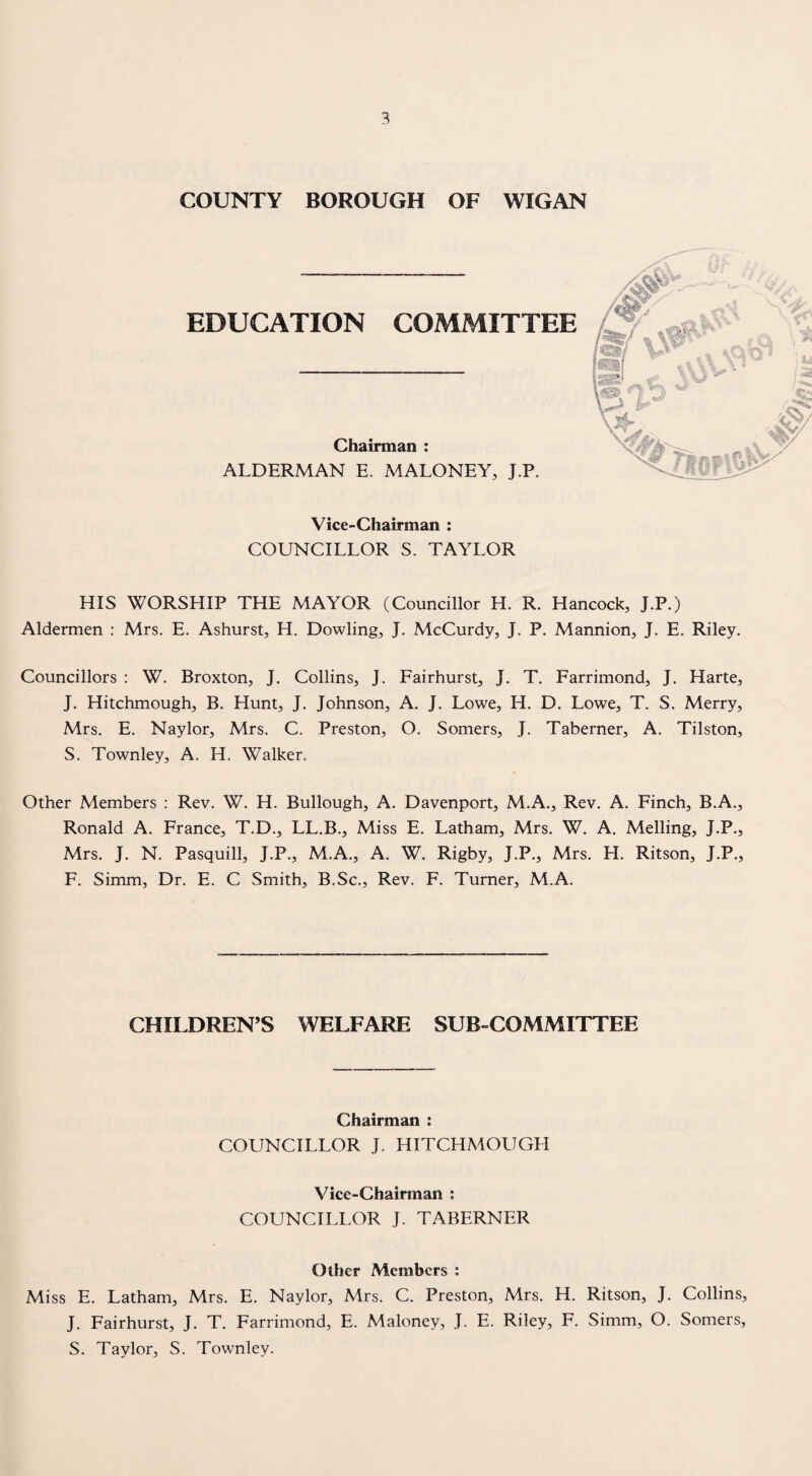 COUNTY BOROUGH OF WIGAN EDUCATION COMMITTEE Chairman : ALDERMAN E. MALONEY, J.P. Vice-Chairman : COUNCILLOR S. TAYLOR HIS WORSHIP THE MAYOR (Councillor H. R. Hancock, J.P.) Aldermen : Mrs. E. Ashurst, H. Dowling, J. McCurdy, J. P. Mannion, J. E. Riley. Councillors : W. Broxton, J. Collins, J. Fairhurst, J. T. Farrimond, J. Harte, J. Hitchmough, B. Hunt, J. Johnson, A. J. Lowe, H. D. Lowe, T. S. Merry, Mrs. E. Naylor, Mrs. C. Preston, O. Somers, J. Taberner, A. Tilston, S. Townley, A. H. Walker. Other Members : Rev. W. H. Bullough, A. Davenport, M.A., Rev. A. Finch, B.A., Ronald A. France, T.D., LL.B., Miss E. Latham, Mrs. W. A. Melling, J.P., Mrs. J. N. Pasquill, J.P., M.A., A. W. Rigby, J.P., Mrs. H. Ritson, J.P., F. Simm, Dr. E. C Smith, B.Sc., Rev. F. Turner, M.A. CHILDREN’S WELFARE SUB-COMMITTEE Chairman : COUNCILLOR J. HITCHMOUGH Vice-Chainnan ; COUNCILLOR J. TABERNER Other Members ; Miss E. Latham, Mrs. E. Naylor, Mrs. C. Preston, Mrs. H. Ritson, J. Collins, J, Fairhurst, J. T. Farrimond, E. Maloney, J. E. Riley, F. Simm, O. Somers, S. Taylor, S. Townley.