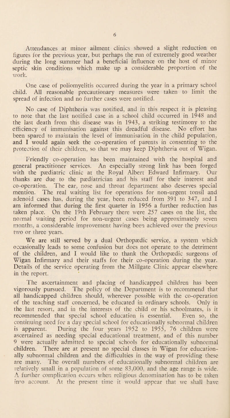 Attendances at minor ailment clinics showed a slight reduction on figures for the previous year, but perhaps the run of extremely good weather during the long summer had a beneficial influence on the host of minor septic skin conditions which make up a considerable proportion of the work. One case of poliomyelitis occurred during the year in a primary school child. All reasonable precautionary measures were taken to limit the spread of infection and no further cases were notified. No case of Diphtheria was notified, and in this respect it is pleasing to note that the last notified case in a school child occurred in 1948 and the last death from this disease was in 1943, a striking testimony to the efficiency of immunisation against this dreadful disease. No effort has been spared to maintain the level of immunisation in the child population, and I would again seek the co-operation of parents in consenting to the protection of their children, so that we may keep Diphtheria out of Wigan. Friendly co-operation has been maintained with the hospital and general practitioner services. An especially strong link has been forged with the paediatric clinic at the Royal Albert Edward Infirmary. Our thanks are due to the paediatrician and his staff for their interest and co-operation. The ear, nose and throat department also deserves special mention. The real waiting list for operations for non-urgent tonsil and adenoid cases has, during the year, been reduced from 391 to 347, and I am informed that during the first quarter in 1956 a further reduction has taken place. On the 19th February there were 257 cases on the list, the normal waiting period for non-urgent cases being approximately seven months, a considerable improvement having been achieved over the previous tv/o or three years. We are still served by a dual Orthopaedic service, a system v/hich occasionally leads to some confusion but does not operate to the detriment of the children, and I would like to thank the Orthopaedic surgeons of Wigan Infirmary and their staffs for their co-operation during the year. Details of the service operating from the Millgate Clinic appear elsewhere in the report. The ascertainment and placing of handicapped children has been vigorously pursued. The policy of the Department is to recommend that ail handicapped children should, wherever possible with the co-operation of the teaching staff concerned, be educated in ordinary schools. Only in the last resort, and in the interests of the child or his schoolmates, is it recommended that special school education is essential. Even so, the continuing need for a day special school for educationally subnormal children is apparent. During the four years 1952 to 1955, 76 children were ascertained as needing special educational treatment, and of this number 9 were actually admitted to special schools for educationally subnormal children. There are at present no special classes in Wigan for education¬ ally subnormal children and the difficulties in the way of providing these are many. The overall numbers of educationally subnormal children are relatively small in a population of some 83,000, and the age range is wide. A further complication occurs when religious denomination has to be taken inm account. At the present time it would appear that we shall have