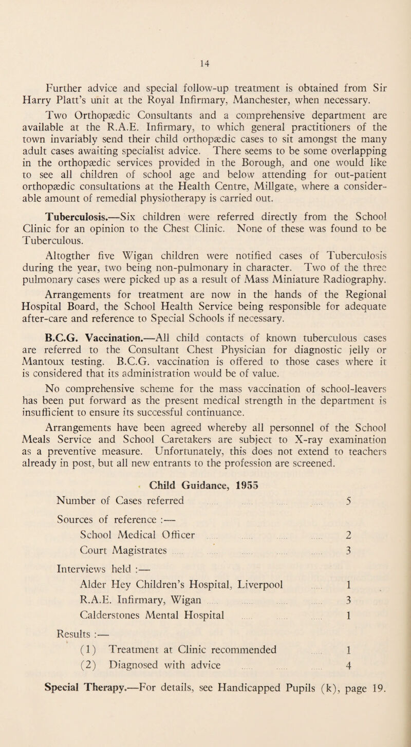 Further advice and special follow-up treatment is obtained from Sir Harry Platt’s unit at the Royal Infirmary, Manchester, when necessary. Two Orthopaedic Consultants and a comprehensive department are available at the R.A.E. Infirmary, to which general practitioners of the town invariably send their child orthopaedic cases to sit amongst the many adult cases awaiting specialist advice. There seems to be some overlapping in the orthopaedic services provided in the Borough, and one would like to see all children of school age and below attending for out-patient orthopaedic consultations at the Health Centre, Millgate, where a consider¬ able amount of remedial physiotherapy is carried out. Tuberculosis.—Six children were referred directly from the School Clinic for an opinion to the Chest Clinic. None of these was found to be Tuberculous. Altogther five Wigan children were notified cases of Tuberculosis during the year, two being non-pulmonary in character. Two of the three pulmonary cases were picked up as a result of Mass Miniature Radiography. Arrangements for treatment are now in the hands of the Regional Hospital Board, the School Health Service being responsible for adequate after-care and reference to Special Schools if necessary. B.C.G. Vaccination.—All child contacts of known tuberculous cases are referred to the Consultant Chest Physician for diagnostic jelly or Mantoux testing. B.C.G. vaccination is offered to those cases where it is considered that its administration would be of value. No comprehensive scheme for the mass vaccination of school-leavers has been put forward as the present medical strength in the department is insufficient to ensure its successful continuance. Arrangements have been agreed whereby all personnel of the School Meals Service and School Caretakers are subject to X-ray examination as a preventive measure. Unfortunately, this does not extend to teachers already in post, but all new entrants to the profession are screened. • Child Guidance, 1955 Number of Cases referred 5 Sources of reference :— School Medical Officer . . . 2 Court Magistrates . . 3 Interviews held :— Alder Hey Children’s Hospital, Liverpool 1 R.A.E. Infirmary, Wigan 3 Calderstones Mental Hospital 1 Results :— (1) Treatment at Clinic recommended 1 (2) Diagnosed with advice . 4 Special Therapy.—For details, see Handicapped Pupils (k), page 19.