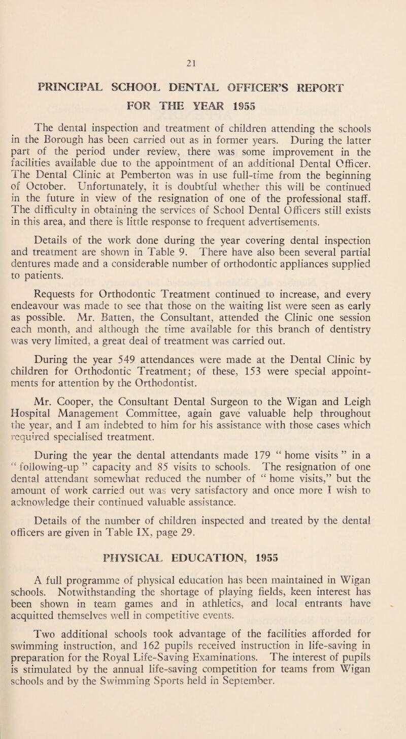 PRINCIPAL SCHOOL DENTAL OFFICER’S REPORT FOR THE YEAR 1955 The dental inspection and treatment of children attending the schools in the Borough has been carried out as in former 3^ears. During the latter part of the period under review, there was some improvement in the facilities available due to the appointment of an additional Dental Officer. The Dental Clinic at Pemberton was in use full-time from the beginning of October. Unfortunately, it is doubtful whether this will be continued in the future in view of the resignation of one of the professional staff. The difficulty in obtaining the services of School Dental Officers still exists in this area, and there is little response to frequent advertisements. Details of the work done during the year covering dental inspection and treatment are shown in Table 9. There have also been several partial dentures made and a considerable number of orthodontic appliances supplied to patients. Requests for Orthodontic Treatment continued to increase, and every endeavour was made to see that those on the waiting list were seen as early as possible. Mr. Batten, the Consultant, attended the Clinic one session each month, and although the time available for this branch of dentistry was very limited, a great deal of treatment was carried out. During the year 549 attendances were made at the Dental Clinic by children for Orthodontic Treatment; of these, 153 were special appoint¬ ments for attention by the Orthodontist. Mr. Cooper, the Consultant Dental Surgeon to the Wigan and Leigh Hospital Management Committee, again gave valuable help throughout the year, and I am indebted to him for his assistance with those cases which required specialised treatment. During the year the dental attendants made 179 ‘‘ home visits ” in a following-up ” capacity and 85 visits to schools. The resignation of one dental attendant somewhat reduced the number of ‘‘ home visits,” but the amount of work carried out was very satisfactory and once more I wish to acknowledge their continued valuable assistance. Details of the number of children inspected and treated by the dental officers are given in Table IX, page 29. PHYSICAL EDUCATION, 1955 A full programme of physical education has been maintained in Wigan schools. Notwithstanding the shortage of playing fields, keen interest has been shown in team games and in athletics, and local entrants have acquitted themselves well in competitive events. Two additional schools took advantage of the facilities afforded for swimming instruction, and 162 pupils received instruction in life-saving in preparation for the Royal Life-Saving Examinations. The interest of pupils is stimulated by the annual life-saving competition for teams from Wigan schools and by the Swimming Sports held in September.