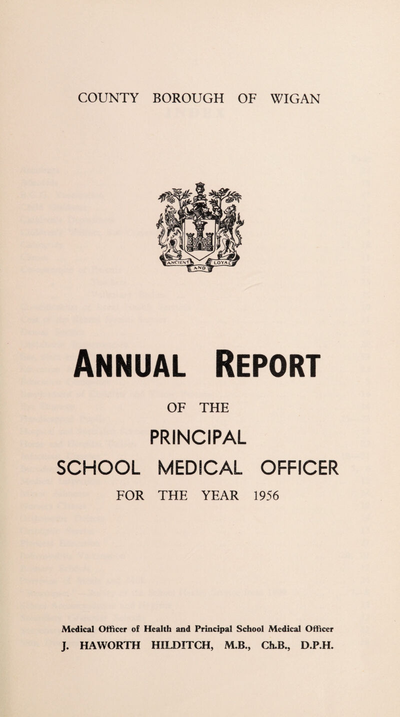 COUNTY BOROUGH OF WIGAN Annual Report OF THE PRINCIPAL SCHOOL MEDICAL OFFICER FOR THE YEAR 1956 Medical Officer of Health and Principal School Medical Officer J. HAWORTH HILDITCH, M.B., Ch.B., D.P.H.