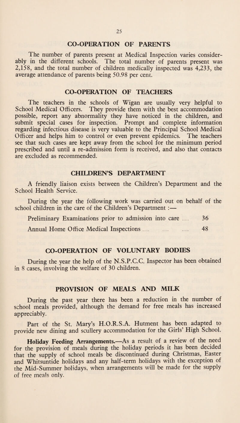 CO-OPERATION OF PARENTS The number of parents present at Medical Inspection varies consider¬ ably in the different schools. The total number of parents present was 2,158, and the total number of children medically inspected was 4,233, the average attendance of parents being 50.98 per cent. CO-OPERATION OF TEACHERS The teachers in the schools of Wigan are usually very helpful to School Medical Officers. They provide them with the best accommodation possible, report any abnormality they have noticed in the children, and submit special cases for inspection. Prompt and complete information regarding infectious disease is very valuable to the Principal School Medical Officer and helps him to control or even prevent epidemics. The teachers see that such cases are kept away from the school for the minimum period prescribed and until a re-admission form is received, and also that contacts are excluded as recommended. CHILDREN’S DEPARTMENT A friendly liaison exists between the Children’s Department and the School Health Service. During the year the following work was carried out on behalf of the school children in the care of the Children’s Department :— Preliminary Examinations prior to admission into care . 36 Annual Home Office Medical Inspections. 48 CO-OPERATION OF VOLUNTARY BODIES During the year the help of the N.S.P.C.C. Inspector has been obtained in 8 cases, involving the welfare of 30 children. PROVISION OF MEALS AND MILK During the past year there has been a reduction in the number of school meals provided, although the demand for free meals has increased appreciably. Part of the St. Mary’s H.O.R.S.A. Hutment has been adapted to provide new dining and scullery accommodation for the Girls’ High School. Holiday Feeding Arrangements.—As a result of a review of the need for the provision of meals during the holiday periods it has been decided that the supply of school meals be discontinued during Christmas, Easter and Whitsuntide holidays and any half-term holidays with the exception of the Mid-Summer holidays, when arrangements will be made for the supply of free meals only.