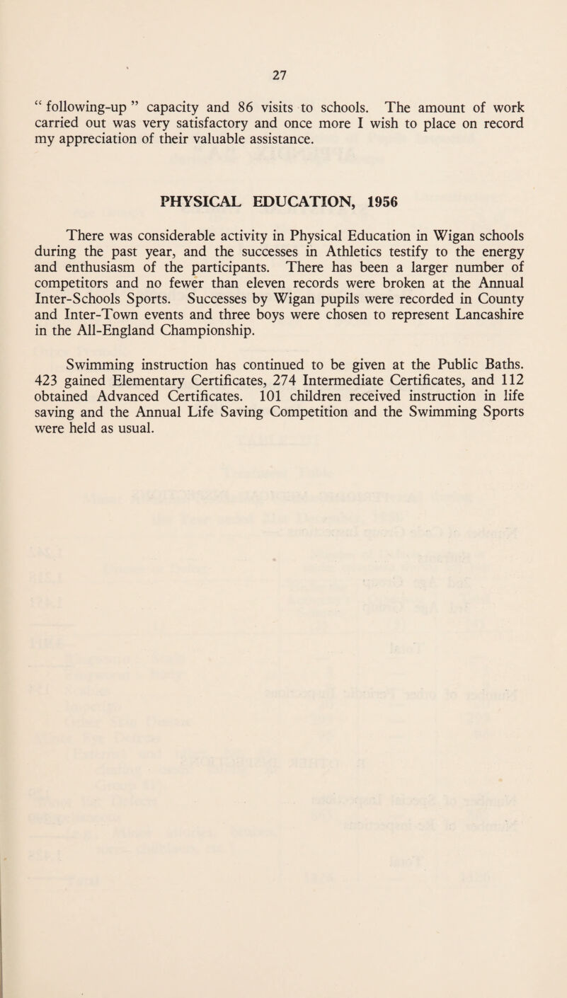 ‘‘ following-up ” capacity and 86 visits to schools. The amount of work carried out was very satisfactory and once more I wish to place on record my appreciation of their valuable assistance. PHYSICAL EDUCATION, 1956 There was considerable activity in Physical Education in Wigan schools during the past year, and the successes in Athletics testify to the energy and enthusiasm of the participants. There has been a larger number of competitors and no fewer than eleven records were broken at the Annual Inter-Schools Sports. Successes by Wigan pupils were recorded in County and Inter-Town events and three boys were chosen to represent Lancashire in the All-England Championship. Swimming instruction has continued to be given at the Public Baths. 423 gained Elementary Certificates, 274 Intermediate Certificates, and 112 obtained Advanced Certificates. 101 children received instruction in life saving and the Annual Life Saving Competition and the Swimming Sports were held as usual.