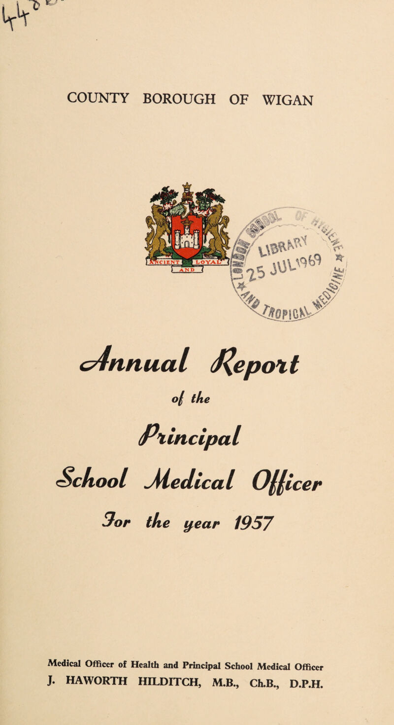 COUNTY BOROUGH OF WIGAN cnnnual J^epott >/ the Pxii incipa I School Medical O^licer 3or the y,ear 1957 Medical Officer of Health and Principal School Medical Officer J. HAWORTH HH^DITCH, M.B., Ch.B., D.P.H.