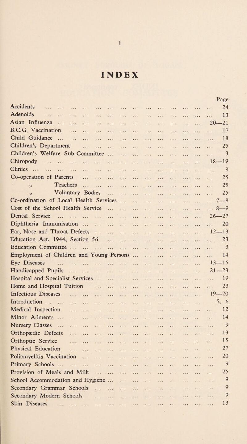 INDEX Page Accidents .. ... 24 Adenoids . 13 Asian Influenza . 20^—21 B.C.G. Vaccination . 17 Child Guidance . 18 Children’s Department . 25 Children’s Welfare Sub-Committee. 3 Chiropody ... 18—19 Clinics . 8 Co-operation of Parents . 25 „ Teachers . 25 „ Voluntary Bodies . 25 Co-ordination of Local Health Services.7—8 Cost of the School Health Service .8—9 Dental Service . 26—27 Diphtheria Immunisation. 20 Ear, Nose and Throat Defects . 12—13 Education Act, 1944, Section 56 23 Education Committee. 3 Employment of Children and Young Persons. 14 Eye Diseases . 13—15 Handicapped Pupils . 21—23 Hospital and Specialist Services. 19 Home and Hospital Tuition . 23 Infectious Diseases . 19—20 Introduction. 5, 6 Medical Inspection . 12 Minor Ailments. 14 Nursery Classes . 9 Orthopaedic Defects . 13 Orthoptic Service ... 15 Physical Education . 27 Poliomyelitis Vaccination . 20 Primary Schools. 9 Provision of Meals and Milk . 25 School Accommodation and Hygiene. 9 Secondary Grammar Schools . 9 Secondary Modern Schools . 9 Skin Diseases . 13