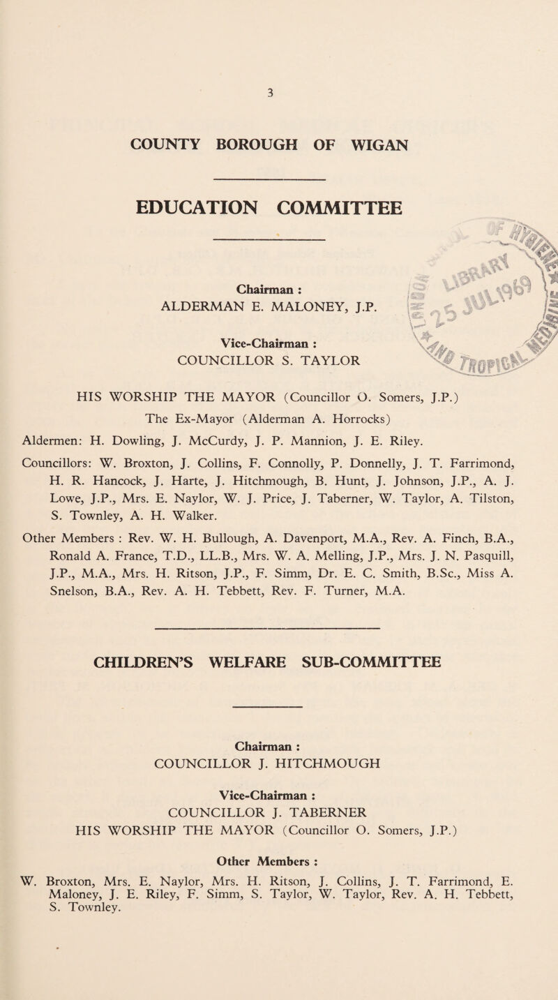 COUNTY BOROUGH OF WIGAN EDUCATION COMMITTEE Chairman : ALDERMAN E. MALONEY, J.P. Vice-Chairman : COUNCILLOR S. TAYLOR HIS WORSHIP THE MAYOR (Councillor O. Somers, J.P.) The Ex-Mayor (Alderman A. Horrocks) Aldermen: H. Dowling, J. McCurdy, J. P. Mannion, J. E. Riley. Councillors: W. Broxton, J. Collins, F. Connolly, P. Donnelly, J, T. Farrimond, H. R. Hancock, J. Harte, J. Hitchmough, B. Hunt, J. Johnson, J.P., A. J. Lowe, J.P., Mrs. E. Naylor, W. J. Price, J. Taberner, W. Taylor, A. Tilston, S. Townley, A. H. Walker. Other Members : Rev. W. H. Bullough, A. Davenport, M.A., Rev. A. Finch, B.A., Ronald A. France, T.D., LL.B., Mrs. W. A. Melling, J.P., Mrs. J. N. Pasquill, J.P., M.A., Mrs. H. Ritson, J.P., F. Simm, Dr. E. C. Smith, B.Sc., Miss A. Snelson, B.A., Rev. A. H. Tebbett, Rev. F. Turner, M.A. CHILDREN’S WELFARE SUB-COMMITTEE Chairman : COUNCILLOR J. HITCHMOUGH Vice-Chairman : COUNCILLOR J. TABERNER HIS WORSHIP THE MAYOR (Councillor O. Somers, J.P.) Other Members : W. Broxton, Mrs. E. Naylor, Mrs. H. Ritson, J. Collins, J. T. Farrimond, E. Maloney, J. E. Riley, F. Simm, S. Taylor, W. Taylor, Rev. A. H. Tebbett, S. Townley.