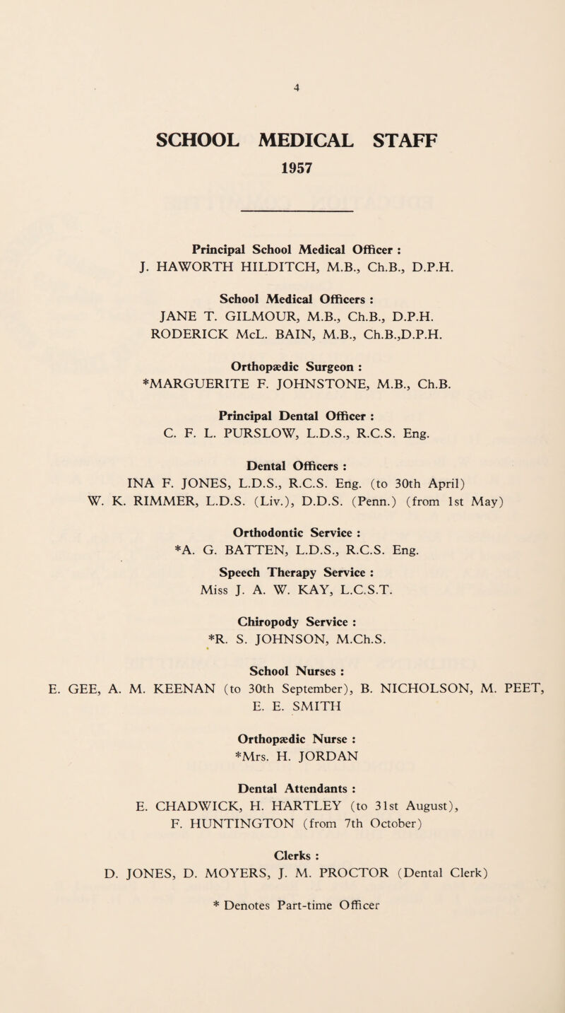 SCHOOL MEDICAL STAFF 1957 Principal School Medical Officer : J. HAWORTH HILDITCH, M.B., Ch.B., D.P.H. School Medical Officers : JANE T. GILMOUR, M.B., Ch.B., D.P.H. RODERICK McL. BAIN, M.B., Ch.B.,D.P.H. Orthopaedic Surgeon : ^MARGUERITE F. JOHNSTONE, M.B., Ch.B. Principal Dental Officer : C. F. L. PURSLOW, L.D.S., R.C.S. Eng. Dental Officers ; INA F. JONES, L.D.S., R.C.S. Eng. (to 30th April) W. K. RIMMER, L.D.S. (Liv.), D.D.S. (Penn.) (from 1st May) Orthodontic Service : *A. G. BATTEN, L.D.S., R.C.S. Eng. Speech Therapy Service : Miss J. A. W. KAY, L.C.S.T. Chiropody Service : *R. S. JOHNSON, M.Ch.S. * School Nurses : E. GEE, A. M. KEENAN (to 30th September), B. NICHOLSON, M. PEET, E. E. SMITH Orthopaedic Nurse : *Mrs. H. JORDAN Dental Attendants : E. CHADWICK, H. HARTLEY (to 31st August), F. HUNTINGTON (from 7th October) Clerks : D. JONES, D. MOYERS, J. M. PROCTOR (Dental Clerk) * Denotes Part-time Officer