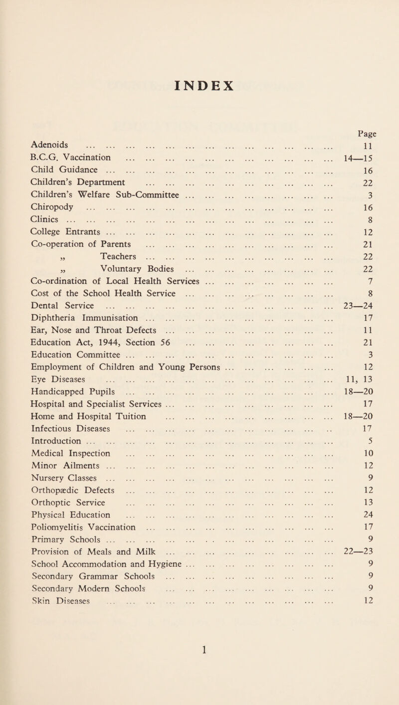 INDEX Page Adenoids . 11 B.C.G. Vaccination . 14—15 Child Guidance . 16 Children’s Department . 22 Children’s Welfare Sub-Committee. 3 Chiropody . 16 Clinics . 8 College Entrants. 12 Co-operation of Parents . 21 „ Teachers . 22 ,, Voluntary Bodies . 22 Co-ordination of Local Health Services. 7 Cost of the School Health Service . 8 Dental Service . 23—24 Diphtheria Immunisation. 17 Ear, Nose and Throat Defects . 11 Education Act, 1944, Section 56 21 Education Committee. 3 Employment of Children and Young Persons. 12 Eye Diseases . 11, 13 Handicapped Pupils . 18—20 Hospital and Specialist Services. 17 Home and Hospital Tuition . 18—20 Infectious Diseases . 17 Introduction., ... 5 Medical Inspection . 10 Minor Ailments. 12 Nursery Classes . 9 Orthopaedic Defects . 12 Orthoptic Service . 13 Physical Education . 24 Poliomyelitis Vaccination . 17 Primary Schools. 9 Provision of Meals and Milk . 22—23 School Accommodation and Hygiene. 9 Secondary Grammar Schools . 9 Secondary Modern Schools . 9 Skin Diseases . 12