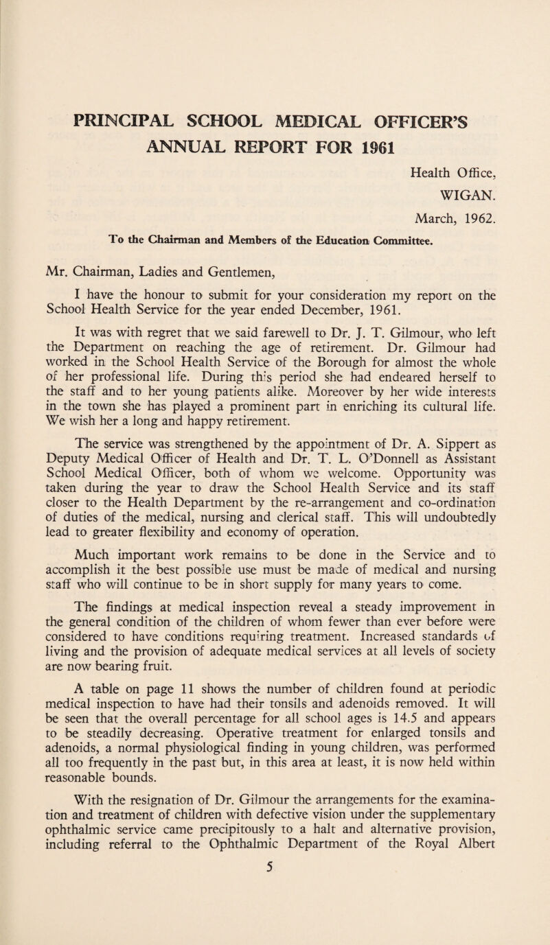 PRINCIPAL SCHOOL MEDICAL OFFICER’S ANNUAL REPORT FOR 1961 Health Office, WIGAN. March, 1962. To the Chairman and Members of the Education Committee. Mr. Chairman, Ladies and Gentlemen, I have the honour to submit for your consideration my report on the School Health Service for the year ended December, 1961. It was with regret that we said farewell to Dr. J. T. Gilmour, who left the Department on reaching the age of retirement. Dr. Gilmour had worked in the School Health Service of the Borough for almost the whole of her professional life. During this period she had endeared herself to the staff and to her young patients alike. Moreover by her wide interests in the town she has played a prominent part in enriching its cultural life. We wish her a long and happy retirement. The service was strengthened by the appointment of Dr. A. Sippert as Deputy Medical Officer of Health and Dr. T. L. 0'’Donnell as Assistant School Medical Officer, both of whom we welcome. Opportunity was taken during the year to draw the School Health Service and its staff closer to the Health Department by the re-arrangement and co-ordination of duties of the medical, nursing and clerical staff. This will undoubtedly lead to greater flexibility and economy of operation. Much important work remains to be done in the Service and to accomplish it the best possible use must be made of medical and nursing staff who will continue to be in short supply for many years to come. The findings at medical inspection reveal a steady improvement in the general condition of the children of whom fewer than ever before were considered to have conditions requiring treatment. Increased standards of living and the provision of adequate medical services at all levels of society are now bearing fruit. A table on page 11 shows the number of children found at periodic medical inspection to have had their tonsils and adenoids removed. It will be seen that the overall percentage for all school ages is 14.5 and appears to be steadily decreasing. Operative treatment for enlarged tonsils and adenoids, a normal physiological finding in young children, was performed all too frequently in the past but, in this area at least, it is now held within reasonable bounds. With the resignation of Dr. Gilmour the arrangements for the examina¬ tion and treatment of children with defective vision under the supplementary ophthalmic service came precipitously to a halt and alternative provision, including referral to the Ophthalmic Department of the Royal Albert