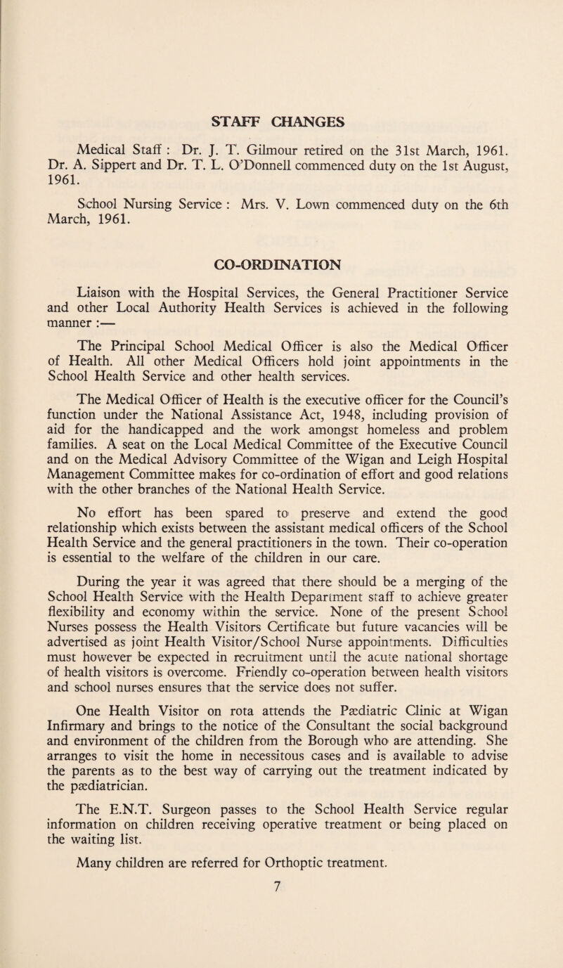 STAFF CHANGES Medical Staff : Dr. J. T. Gilmour retired on the 31st March, 1961. Dr. A. Sippert and Dr. T. L. O’Donnell commenced duty on the 1st August, 1961. School Nursing Service : Mrs. V. Lown commenced duty on the 6th March, 1961. CO-ORDINATION Liaison with the Hospital Services, the General Practitioner Service and other Local Authority Health Services is achieved in the following manner :— The Principal School Medical Officer is also the Medical Officer of Health. All other Medical Officers hold joint appointments in the School Health Service and other health services. The Medical Officer of Health is the executive officer for the Council’s function under the National Assistance Act, 1948, including provision of aid for the handicapped and the work amongst homeless and problem families. A seat on the Local Medical Committee of the Executive Council and on the Medical Advisory Committee of the Wigan and Leigh Hospital Management Committee makes for co-ordination of effort and good relations with the other branches of the National Health Service. No effort has been spared to preserve and extend the good relationship which exists between the assistant medical officers of the School Health Service and the general practitioners in the town. Their co-operation is essential to the welfare of the children in our care. During the year it was agreed that there; should be a merging of the School Health Service with the Health Department staff to achieve greater flexibility and economy within the service. None of the present School Nurses possess the Health Visitors Certificate but future vacancies will be advertised as joint Health Visitor/School Nurse appointments. Difficulties must however be expected in recruitment until the acute national shortage of health visitors is overcome. Friendly co-operation between health visitors and school nurses ensures that the service does not suffer. One Health Visitor on rota attends the Paediatric Clinic at Wigan Infirmary and brings to the notice of the Consultant the social background and environment of the children from the Borough who are attending. She arranges to visit the home in necessitous cases and is available to advise the parents as to the best way of carrying out the treatment indicated by the paediatrician. The E.N.T. Surgeon passes to the School Health Service regular information on children receiving operative treatment or being placed on the waiting list. Many children are referred for Orthoptic treatment.