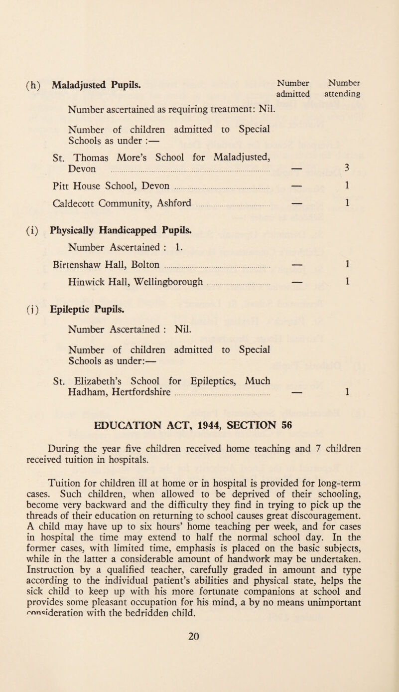 (h) Maladjusted Pupils. Number Number admitted attending Number ascertained as requiring treatment: Nil. Number of children admitted to Special Schools as under :— St. Thomas More’s School for Maladjusted, Devon . — 3 Pitt House School, Devon . — 1 Caldecott Community, Ashford . — 1 (i) Physically Handicapped Pupils, Number Ascertained : 1. Birtenshaw Hall, Bolton . — 1 Hinwick Hall, Wellingborough. — 1 (j) Epileptic Pupds. Number Ascertained : Nil. Number of children admitted to Special Schools as under:— St. Elizabeth’s School for Epileptics, Much Hadham, Hertfordshire. — 1 EDUCATION ACT, 1944, SECTION 56 During the year five children received home teaching and 7 children received tuition in hospitals. Tuition for children ill at home or in hospital is provided for long-term cases. Such children, when allowed to be deprived of their schooling, become very backward and the difficulty they find in trying to pick up the threads of their education on returning to school causes great discouragement. A child may have up to six hours’ home teaching per week, and for cases in hospital the time may extend to half the normal school day. In the former cases, with limited time, emphasis is placed on the basic subjects, while in the latter a considerable amount of handwork may be undertaken. Instruction by a qualified teacher, carefully graded in amount and type according to the individual patient’s abilities and physical state, helps the sick child to keep up with his more fortunate companions at school and provides some pleasant occupation for his mind, a by no means unimportant rnn«ideration with the bedridden child.