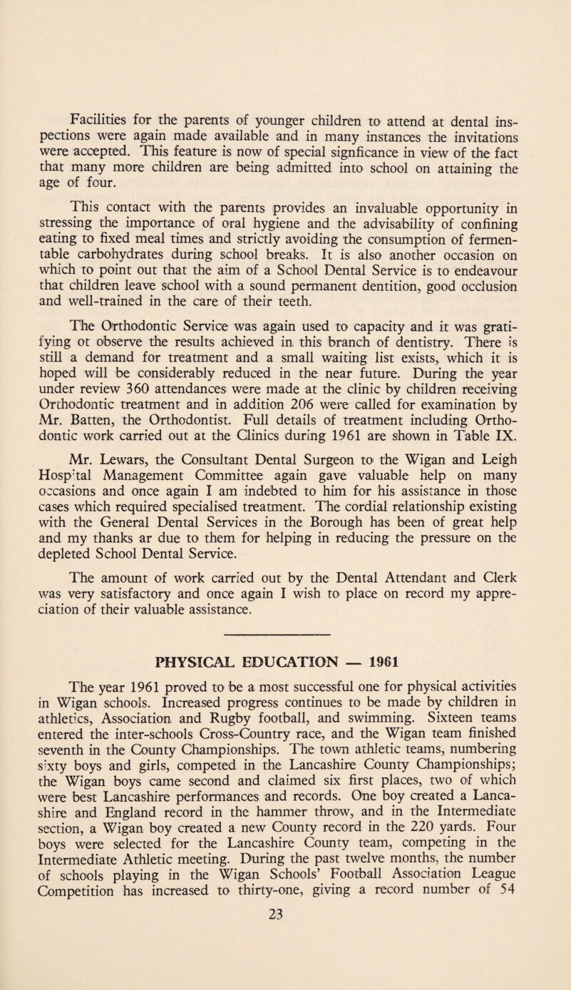 Facilities for the parents of younger children to attend at dental ins¬ pections were again made available and in many instances the invitations were accepted. This feature is now of special signficance in view of the fact that many more children are being admitted into school on attaining the age of four. This contact with the parents provides an invaluable opportunity in stressing the importance of oral hygiene and the advisability of confining eating to fixed meal times and strictly avoiding the consumption of fermen¬ table carbohydrates during school breaks. It is also another occasion on which to point out that the aim of a School Dental Service is to endeavour that children leave school with a sound permanent dentition, good occlusion and well-trained in the care of their teeth. The Orthodontic Service was again used tO' capacity and it was grati¬ fying ot observe the results achieved in, this branch of dentistry. There is still a demand for treatment and a small waiting list exists, which it is hoped will be considerably reduced in the near future. During the year under review 360 attendances were; made at the clinic by children receiving Orthodontic treatment and in addition 206 were called for examination by Mr. Batten, the Orthodontist. Full details of treatment including Ortho¬ dontic work carried out at the Qinics during 1961 are shown in Table IX. Mr. Lewars, the Consultant Dental Surgeon toi the Wigan and Leigh Hosp’tal Management Committee again gave valuable help on many occasions and once agam I am indebted to him for his assistance in those cases which required specialised treatment. The cordial relationship existing with the General Dental Services in the Borough has been of great help and my thanks ar due to them for helping in reducing the pressure on the depleted School Dental Service. The amount of work carried out by the Dental Attendant and Clerk was very satisfactory and once again I wish tO' place on record my appre¬ ciation of their valuable assistance. PHYSICAL EDUCATION — 1961 The year 1961 proved to be a most successful one for physical activities in Wigan schools. Increased progress continues to be made by children in athletics. Association, and Rugby football, and swimming. Sixteen teams entered the inter-schools Cross-Country race, and the Wigan team finished seventh in the County Championships. The town athletic teams, numbering sixty boys and girls, competed in the Lancashire County Championships; the Wigan boys came second and claimed six first places, two of which were best Lancashire performances and records. Otie boy created a Lanca¬ shire and England record in the hammer throw, and in the Intermediate section, a Wigan boy created a new County record in the 220 yards. Four boys were selected for the Lancashire County team, competing in the Intermediate Athletic meeting. During the past twelve months, the number of schools playing in the Wigan Schools’ Football Association League Competition has increased to thirty-one, giving a record number of 54
