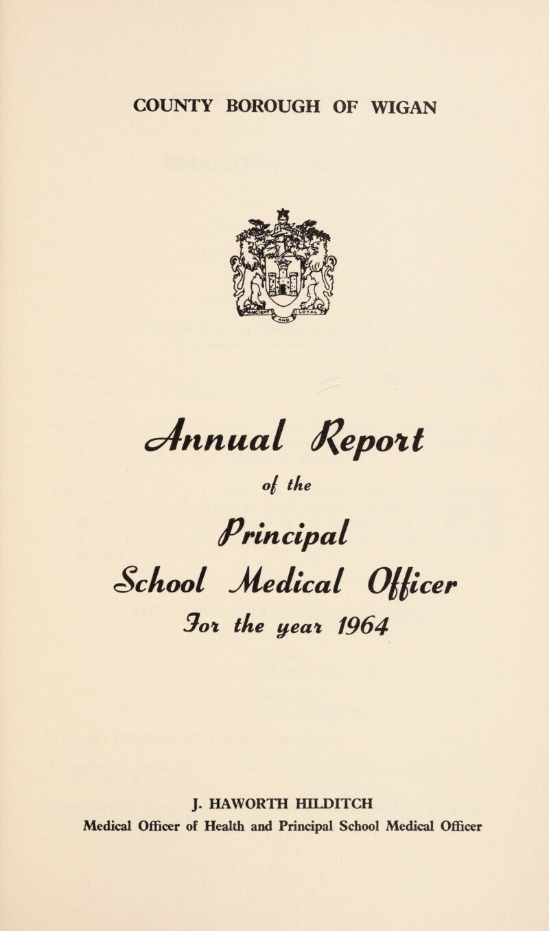 c4nnua l J^epot t 0/ the Principal School ^Medical Officer 3o\ the y,ea% 1964 J. HAWORTH HILDITCH Medical Officer of Health and Principal School Medical Officer