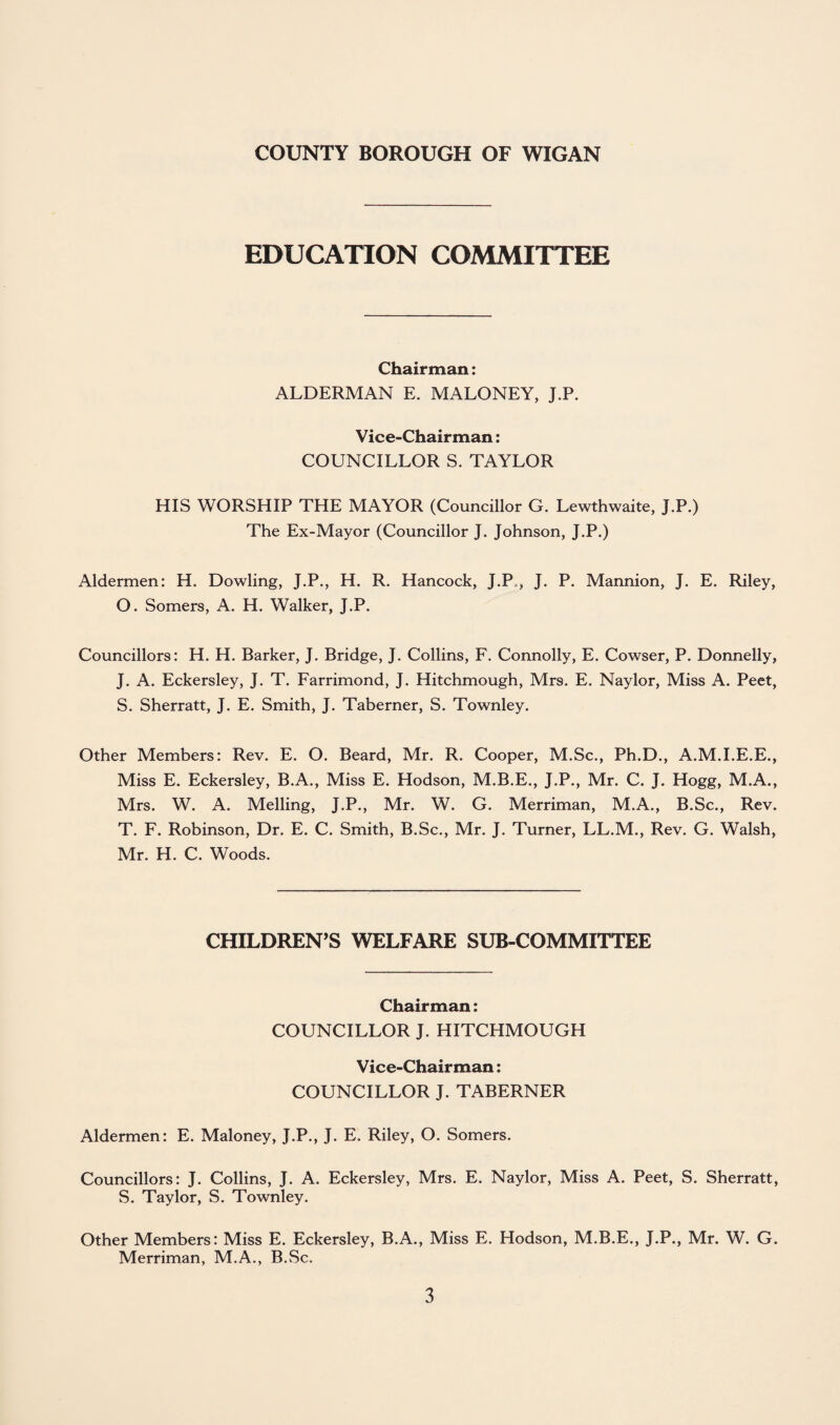 EDUCATION COMMITTEE Chairman: ALDERMAN E. MALONEY, J.P. Vice-Chairman: COUNCILLOR S. TAYLOR HIS WORSHIP THE MAYOR (Councillor G. Lewthwaite, J.P.) The Ex-Mayor (Councillor J. Johnson, J.P.) Aldermen: H. Dowling, J.P., H. R. Hancock, J.P., J. P. Mannion, J. E. Riley, O. Somers, A. H. Walker, J.P. Councillors: H. H. Barker, J. Bridge, J. Collins, F. Connolly, E. Cowser, P. Donnelly, J. A. Eckersley, J. T. Farrimond, J. Hitchmough, Mrs. E. Naylor, Miss A. Peet, S. Sherratt, J. E. Smith, J. Taberner, S. Townley. Other Members: Rev. E. O. Beard, Mr. R. Cooper, M.Sc., Ph.D., A.M.I.E.E., Miss E. Eckersley, B.A., Miss E. Hodson, M.B.E., J.P., Mr. C. J. Hogg, M.A., Mrs. W. A. Melling, J.P., Mr. W. G. Merriman, M.A., B.Sc., Rev. T. F. Robinson, Dr. E. C. Smith, B.Sc., Mr. J. Turner, LL.M., Rev. G. Walsh, Mr. H. C. Woods. CHILDREN’S WELFARE SUB-COMMITTEE Chairman: COUNCILLOR J. HITCHMOUGH Vice-Chairman: COUNCILLOR J. TABERNER Aldermen: E. Maloney, J.P., J. E. Riley, O. Somers. Councillors: J. Collins, J. A. Eckersley, Mrs. E. Naylor, Miss A. Peet, S. Sherratt, S. Taylor, S. Townley. Other Members: Miss E. Eckersley, B.A., Miss E. Hodson, M.B.E., J.P., Mr. W. G. Merriman, M.A., B.Sc.