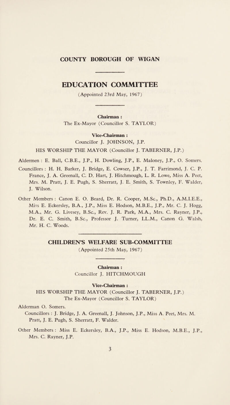 EDUCATION COMMITTEE (Appointed 23rd May, 1967) Chairman : The Ex-Mayor (Councillor S. TAYLOR) Vice-Chairman : Councillor J. JOHNSON, J.P. HIS WORSHIP THE MAYOR (Councillor J. TABERNER, J.P.) Aldermen : E. Ball, C.B.E., J.P., H. Dowling, J.P., E. Maloney, J.P., O. Somers. Councillors : H. H. Barker, J. Bridge, E, Cowser, J.P., J. T. Farrimond, J. C. P. France, J. A. Greenall, C. D. Hart, J. Hitchmough, L. R. Lowe, Miss A. Peet, Mrs. M. Pratt, J. E. Pligh, S. Sherratt, J. E. Smith, S. Townley, F. Walder, J. Wilson. Other Members : Canon E. O. Beard, Dr. R. Cooper, M.Sc., Ph.D., A.M.I.E.E., Miss E. Eckersley, B.A., J.P., Miss E. Hodson, M.B.E., J.P., Mr. C. J. Elogg, M.A., Mr. G. Livesey, B.Sc., Rev. J. R. Park, M.A., Mrs. C. Rayner, J.P,, Dr. E. C. Smith, B.Sc., Professor J. Turner, LL.M., Canon G. Walsh, Mr. H. C. Woods. CHILDREN’S WELFARE SUB-COMMITTEE (Appointed 25th May, 1967) Chairman : Councillor J. HITCHMOUGH Vice-Chairman : HIS WORSHIP THE MAYOR (Councillor J. TABERNER, J.P.) The Ex-Mayor (Councillor S. TAYLOR) Alderman O. Somers. Councillors : J. Bridge, J. A. Greenall, J. Johnson, J.P., Miss A. Peet, Mrs. M. Pratt, J. E. Pugh, S. Sherratt, F. Walder. Other Members : Miss E. Eckersley, B.A., J.P., Miss E. Hodson, M.B.E., J.P., Mrs. C. Rayner, J.P.