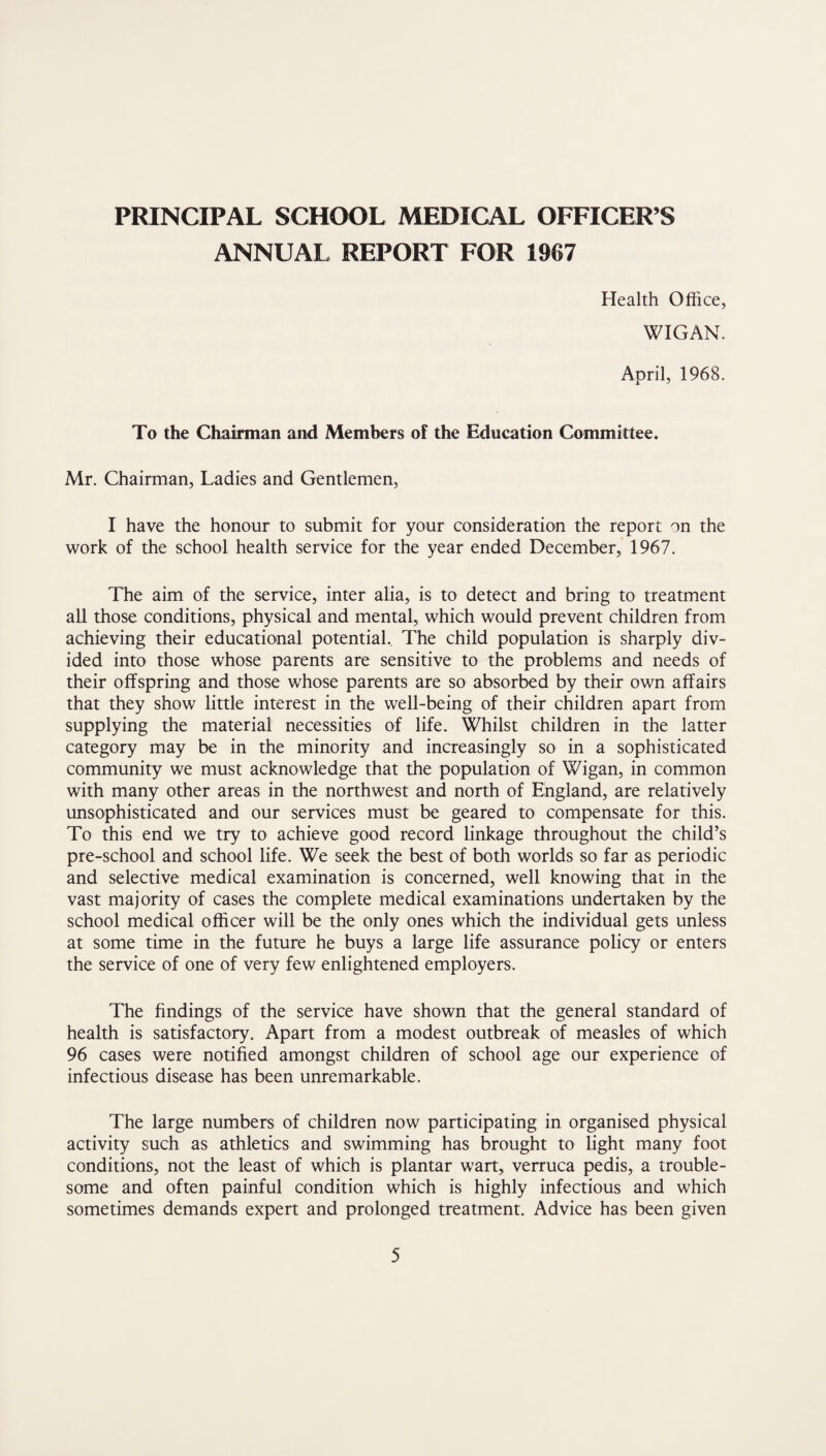 ANNUAL REPORT FOR 1967 Health Office, WIGAN. April, 1968. To the Chairman and Members of the Education Committee. Mr. Chairman, Ladies and Gentlemen, I have the honour to submit for your consideration the report on the work of the school health service for the year ended December, 1967. The aim of the service, inter alia, is to detect and bring to treatment all those conditions, physical and mental, which would prevent children from achieving their educational potential. The child population is sharply div¬ ided into those whose parents are sensitive to the problems and needs of their offspring and those whose parents are so absorbed by their own affairs that they show little interest in the well-being of their children apart from supplying the material necessities of life. Whilst children in the latter category may be in the minority and increasingly so in a sophisticated community we must acknowledge that the population of Wigan, in common with many other areas in the northwest and north of England, are relatively unsophisticated and our services must be geared to compensate for this. To this end we try to achieve good record linkage throughout the child’s pre-school and school life. We seek the best of both worlds so far as periodic and selective medical examination is concerned, well knowing that in the vast majority of cases the complete medical examinations undertaken by the school medical officer will be the only ones which the individual gets unless at some time in the future he buys a large life assurance policy or enters the service of one of very few enlightened employers. The findings of the service have shown that the general standard of health is satisfactory. Apart from a modest outbreak of measles of which 96 cases were notified amongst children of school age our experience of infectious disease has been unremarkable. The large numbers of children now participating in organised physical activity such as athletics and swimming has brought to light many foot conditions, not the least of which is plantar wart, verruca pedis, a trouble¬ some and often painful condition which is highly infectious and which sometimes demands expert and prolonged treatment. Advice has been given