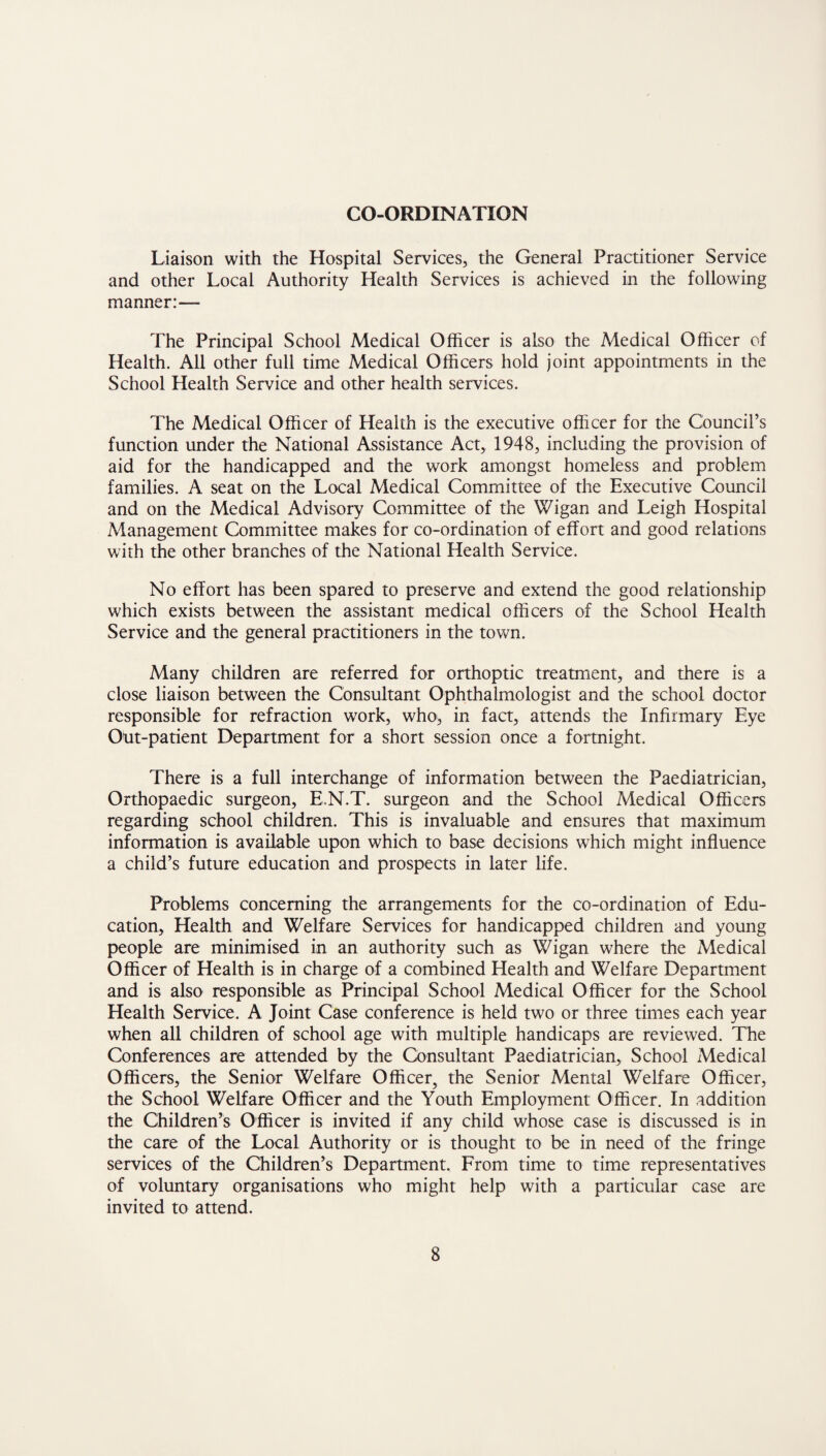 CO-ORDINATION Liaison with the Hospital Services, the General Practitioner Service and other Local Authority Health Services is achieved in the following manner:— The Principal School Medical Officer is also the Medical Officer of Health. All other full time Medical Officers hold joint appointments in the School Health Service and other health services. The Medical Officer of Health is the executive officer for the Council’s function under the National Assistance Act, 1948, including the provision of aid for the handicapped and the work amongst homeless and problem families. A seat on the Local Medical Committee of the Executive Council and on the Medical Advisory Committee of the Wigan and Leigh Hospital Management Committee makes for co-ordination of effort and good relations with the other branches of the National Health Service. No effort has been spared to preserve and extend the good relationship which exists between the assistant medical officers of the School Health Service and the general practitioners in the town. Many children are referred for orthoptic treatment, and there is a close liaison between the Consultant Ophthalmologist and the school doctor responsible for refraction work, who, in fact, attends the Infirmary Eye Out-patient Department for a short session once a fortnight. There is a full interchange of information between the Paediatrician, Orthopaedic surgeon, E.N.T. surgeon and the School Medical Officers regarding school children. This is invaluable and ensures that maximum information is available upon which to base decisions which might influence a child’s future education and prospects in later life. Problems concerning the arrangements for the co-ordination of Edu¬ cation, Health and Welfare Services for handicapped children and young people are minimised in an authority such as Wigan where the Medical Officer of Health is in charge of a combined Health and Welfare Department and is also responsible as Principal School Medical Officer for the School Health Service. A Joint Case conference is held two or three times each year when all children of school age with multiple handicaps are reviewed. The Conferences are attended by the Consultant Paediatrician, School Medical Officers, the Senior Welfare Officer, the Senior Mental Welfare Officer, the School Welfare Officer and the Youth Employment Officer. In addition the Children’s Officer is invited if any child whose case is discussed is in the care of the Local Authority or is thought to be in need of the fringe services of the Children’s Department. From time to time representatives of voluntary organisations who might help with a particular case are invited to attend.